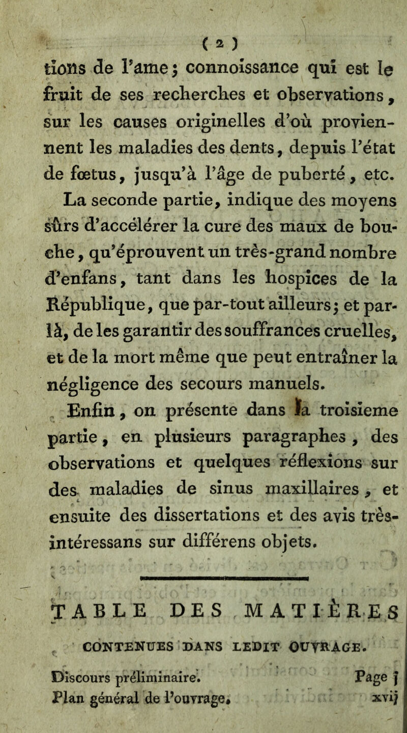 tioîîs de ramej connoissance qui est le fruit de ses recherclies et observations, sur les causes originelles d’où provien- nent les maladies des dents, depuis l’état de fœtus, jusqu’à l’âge de puberté, etc. La seconde partie, indique des moyens sûrs d’accélérer la cure des maux de bou- che , qu’éprouvent un très-grand nombre d’enfans, tant dans les hospices de la République, que par-tout ailleurs; et par- là, de les garantir des souffrances cruelles, et de la mort même que peut entraîner la négligence des secours manuels. Enfin, on présente dans la troisième partie, en. plusieurs paragraphes , des observations et quelques réflexions sur des maladies de sinus maxillaires, et ensuite des dissertations et des avis très- in téressans sur différons objets. TABLE DES MATIÈRES, CONTENUES DANS LEDIT outrage. Discours préliminaire. ] Plan général de l’ouTrage* xvi^