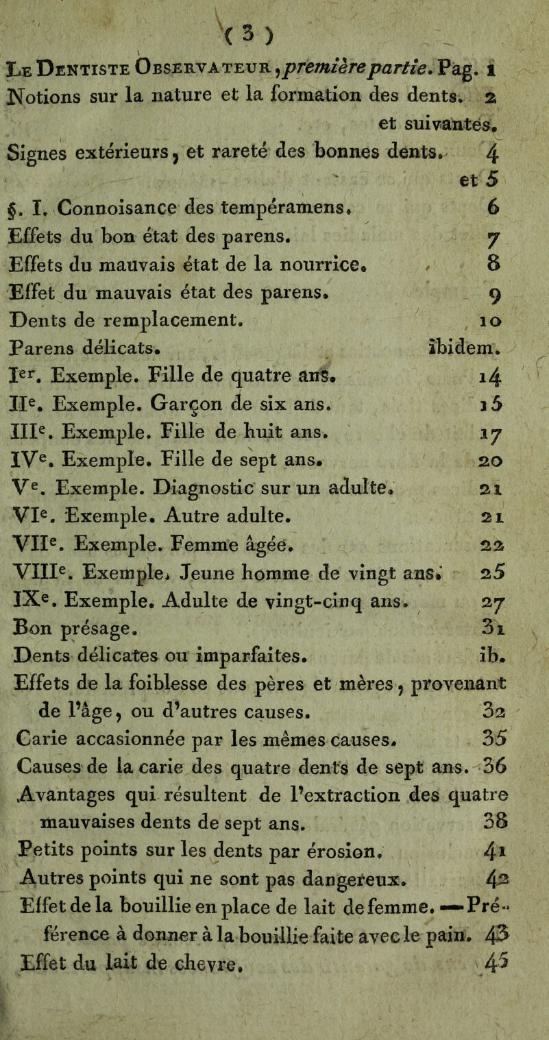 Le Dentiste Observateur Pag. i Notions sur la nature et la formation des dents. 2i et suivantes. Signes extérieurs J et rareté des bonnes dents, 4 et 5 §, I. Connoisance des tempéramens* 6 Effets du bon état des parens. 7 Effets du mauvais état de la nourrice. - 8 Effet du mauvais état des parens. 9 Dents de remplacement. 10 Parens délicats. ibidem. 1er. Exemple. Fille de quatre anS. i4 Ile. Exemple. Garçon de six ans. j5 Ille. Exemple. Fille de huit ans. 17 IV®, Exemple, Fille de sept ans. 20 V®. Exemple. Diagnostic sur un adulte. 21 VI®. Exemple. Autre adulte. 21 VII®. Exemple. Femme âgée. 22 VIII®. Exemple^ Jeune homme de vingt ans.' 25 IXe. Exemple. Adulte de vingt-cinq ans. 27 Bon présage. 3i Dents délicates ou imparfaites. îb. Effets de la foiblesse des pères et mères, provenant de l’âge^ ou d’autres causes. 32 Garie accasionnée par les mêmes causes. 35 Causes de la carie des quatre dents de sept ans. 36 Avantages qui résultent de l’extraction des quatre mauvaises dents de sept ans. 38 Petits points sur les dents par érosion. 4* Autres points qui ne sont pas dangereux. 4^ Effet de la bouillie en place de lait de femme. — Pré- férence à donner à la bouillie faite avec le pain. 43 Effet du lait de chevre, 4^