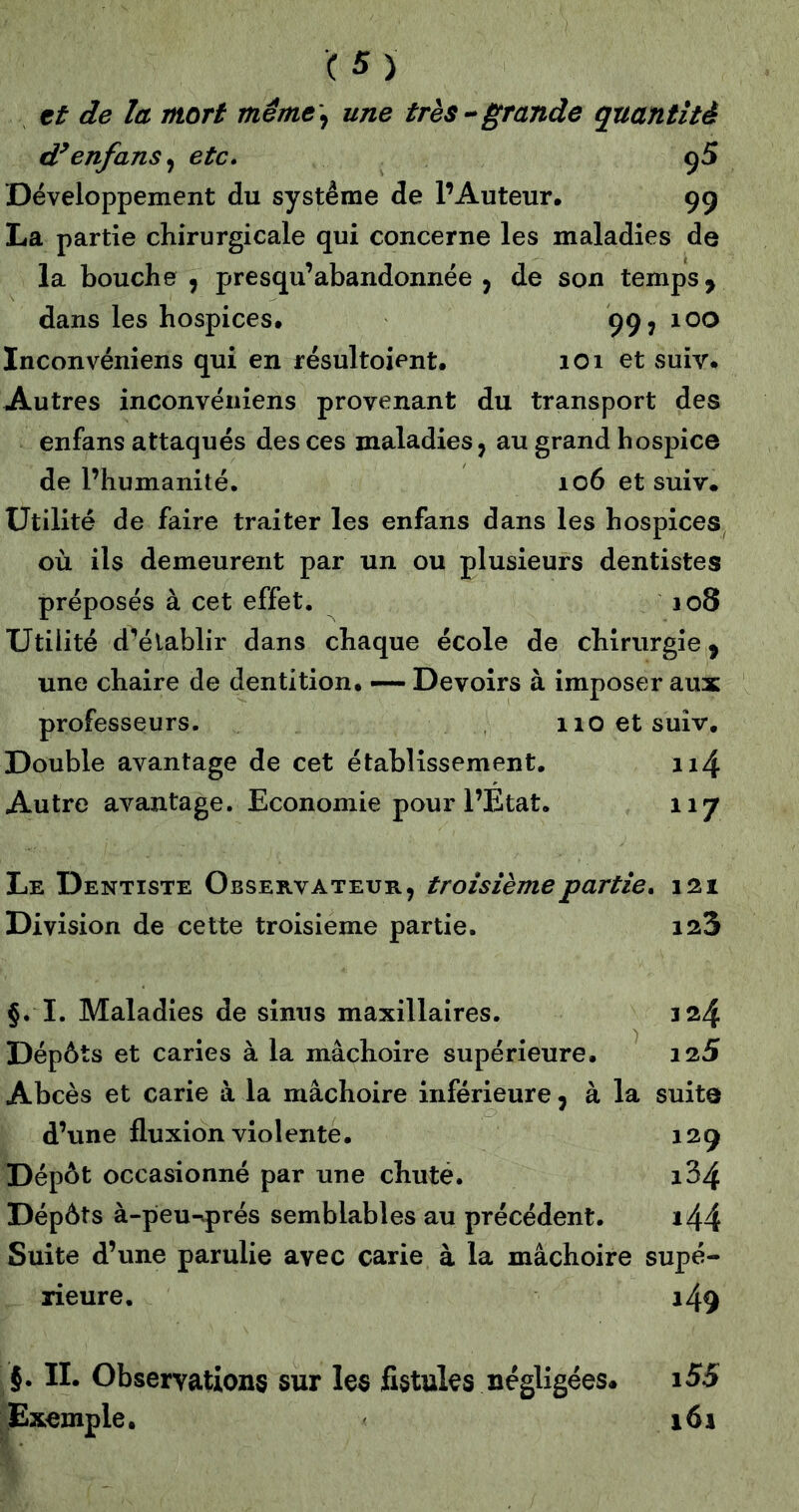 tt de la mort même\ une très--grande quantité d^enfans^ etc, 95 Développement du système de l’Auteur. 9g La partie chirurgicale qui concerne les maladies de la bouche , presqu’abandonnée j de son temps ^ dans les hospices. 99, 100 Inconvéniens qui en résultoient. 101 et suiv. Autres inconvéniens provenant du transport des enfans attaqués des ces maladies, au grand hospice de l’humanité. 106 et suiv. Utilité de faire traiter les enfans dans les hospices où ils demeurent par un ou plusieurs dentistes préposés à cet effet. 108 Utilité d^éiablir dans chaque école de chirurgie ^ une chaire de dentition. — Devoirs à imposer aux professeurs. iioetsuîv. Double avantage de cet établissement, ii4 Autre avantage. Economie pour l’Etat. 117 Le Dentiste Observateur, troisième partie, 121 Division de cette troisième partie. 128 §. I. Maladies de sinus maxillaires. 124 Dépôts et caries à la mâchoire supérieure, 125 Abcès et carie à la mâchoire inférieure, à la suite d’une fluxion violente. 12g Dépôt occasionné par une chuté. i34 Dépôts à-peu-vprés semblables au précédent. i44 Suite d’une parulie avec carie à la mâchoire supé- rieure. i49 }. IL Observations sur les fistules négligées* i55 Exemple, 161