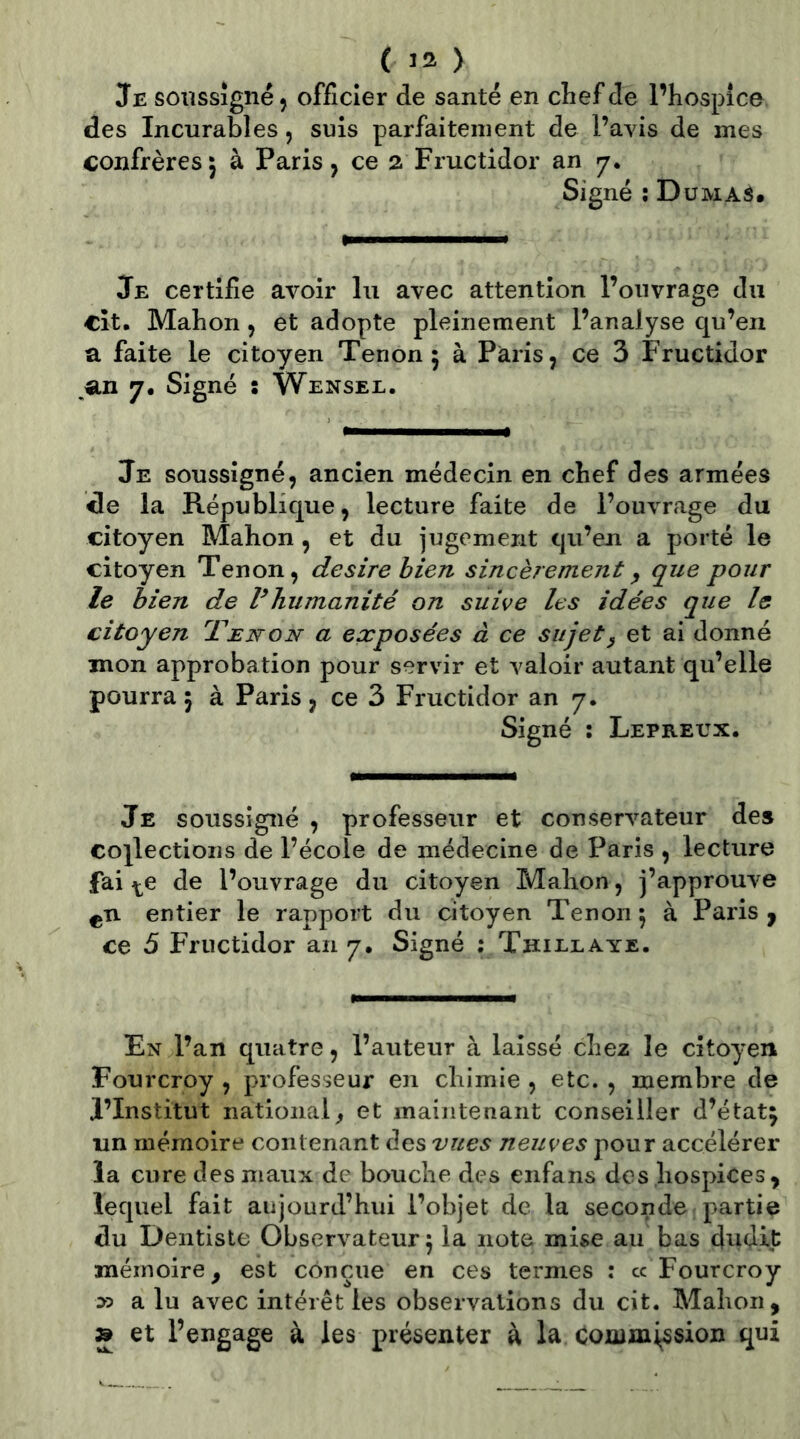 Je soussigné 5 officier de santé en clief de l’hospîce des Incurables, suis parfaitement de l’avis de mes confrères; à Paris, ce 2 Fructidor an 7, Signé ; Düma^. Je certifie avoir lu avec attention l’ouvrage du cît. Mabon, et adopte pleinement l’analyse qu’en a faite le citoyen Tenon; à Paris, ce 3 Fructidor an 7, Signé : Wensel. Je soussigné, ancien médecin en chef des armées de la République, lecture faite de l’ouvrage du citoyen Mahon , et du jugement qu’en a porté le citoyen Tenon, desire hien sincèrement y que pour le hien de Vhumanité on suive les idées que le citoyen Tenon a exposées à ce sujet y et ai donné mon approbation pour servir et valoir autant qu’elle pourra ; à Paris, ce 3 Fructidor an 7, Signé : Lepreux. Je soussigné , professeur et conservateur de» coj^lectioiis de l’école de médecine de Paris , lecture fai ^e de l’ouvrage du citoyen Mahon, j’approuve entier le rapport du citoyen Tenon ; à Paris y ce 5 Fructidor an 7, Signé ; Thielaye. En l’an quatre, l’auteur à laissé chez le citoyen Fourcroy , professeur en chimie , etc. , membre de l’Institut national^ et maintenant conseiller d’état; un mémoire contenant des vues neuves pour accélérer la cure des maux de bouche des enfans des hospices, lequel fait aujourd’hui l’objet de la seconde partie du Dentiste Observateur; la note mise au bas dnd.it: mémoire, est conçue en ces termes : cc Fourcroy D5 a lu avec intérêt les observations du cit. Mahon, » et l’engage à les présenter à la Commission qui