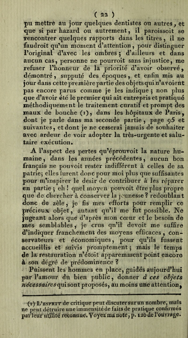 ( ) pu mettre au jour quelques dentistes ou autres^ et que si par hazard ou autrement, il paroissoit se rencontrer quelques rapports dans les titres, il ne faudroit qu’un moment d’attention, pour distinguer l’original d’avec les ombres 5 d’ailleurs et dans aucun cas, personne ne pourroit sans injustice, me refuser l’honneur de la priorité d’avoir observé, démontré, supputé des époques, et enfin mis au jour dans cette première partie des objets qui n’a voient pas encore parus comme je les indique 5 non plus que d’avoir été le premier qui ait entrepris et pratiqué méthodiquement le traitement curatif et prompt des maux de bouche (1), dans les hôpitaux de Paris, dont je parle dans ma seconde partie , page <)5 et suivantes, et dont je ne cesserai jamais de souhaiter avec ardeur de voir adopter la très-urgente et salu- taire exécution. A l’aspect des pertes qu’éprouvoit la nature hu- maine , dans les années précédentes, aucun bon français ne pou voit rester indifférent à celles de sa patrie; elles furent donc pour moi plus que suffisantes pour m’inspirer le désir de contribuer à les réparer en partie ; eh ! quel moyen pouvoit être plus propre que de chercher à conserver la jeunesse? redoublant donc de zèle, je fis mes efforts pour remplir ce précieux objet, autant qu’il me fut possible. Ne jugeant alors que d’après mon cœur et le besoin de mes Semblables, je crus qn’il de voit me suffire d’indiquer franchement des moyens efficaces , con- servateurs et économiques, pour qu’ils fussent accueillis et suivis promptement ; mais le temps de la l'estauration n’étoit apparemment point encore à son degré de prédominence ? Puissent les hommes en place, guidés aujourd’hui par l’amour du bien public, donner d ces objets nécessairesc]p\soïiX. proposés, au moins une attention, (r) t’ESTTar de critique peut discuter sur un nombre, maïs ne peut détruire uneimmensitéde faits de pratique confirmés parleur utilité reconnue. Voyez ma note, p. 120 de l’ouvrage.