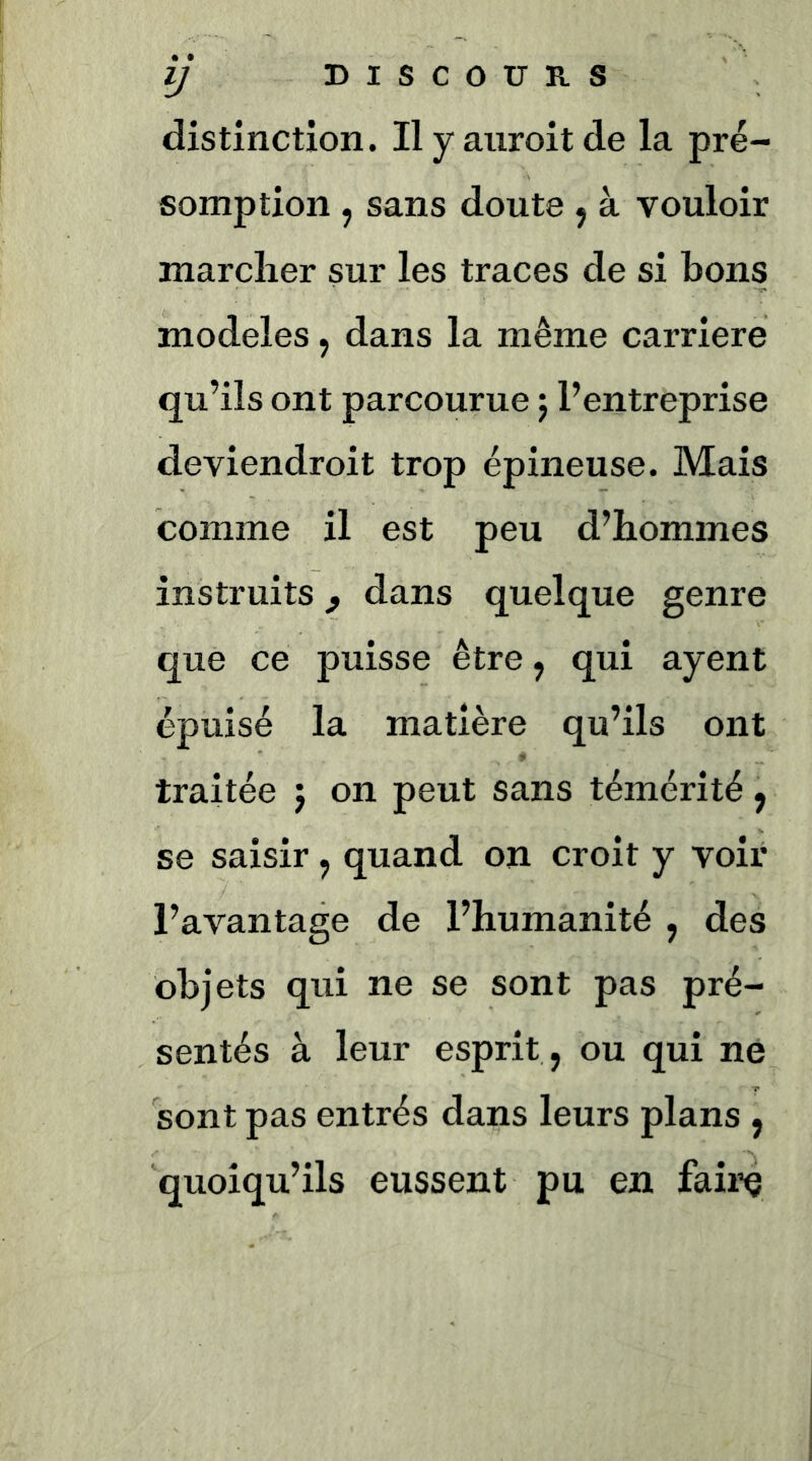 distinction. Ilyaiiroitde la pré- somption , sans doute ^ à vouloir marcher sur les traces de si bons modèles, dans la même carrière qu’ils ont parcourue 5 l’entreprise deviendroit trop épineuse. Mais comme il est peu d’hommes instruits ^ dans quelque genre que ce puisse être, qui ayent épuisé la matière qu’ils ont traitée j on peut sans témérité ^ se saisir, quand on croit y voir l’avantage de l’humanité , des objets qui ne se sont pas pré- sentés à leur esprit , ou qui ne sont pas entrés dans leurs plans , quoiqu’ils eussent pu en faire