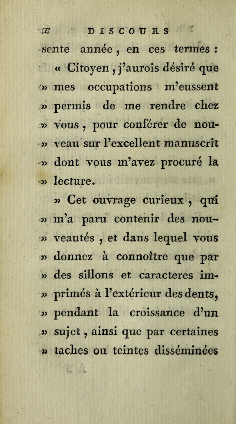 sente année , en ces termes : « Citoyen J j’aurois désiré que » mes occupations m’eussent » permis de me rendre chez » vous ; pour conférer de nou- î> veau sur l’excellent manuscrit » dont vous m’avez procuré la » lecture. 5> Cet ouvrage curieux , qifî » m’a paru contenir des nou- » veautés , et dans lequel vous » donnez à connoître que par » des sillons et caractères im- » primés à l’extérieur des dents, » pendant la croissance d’un » sujet, ainsi que par certaines » taches ou teintes disséminées