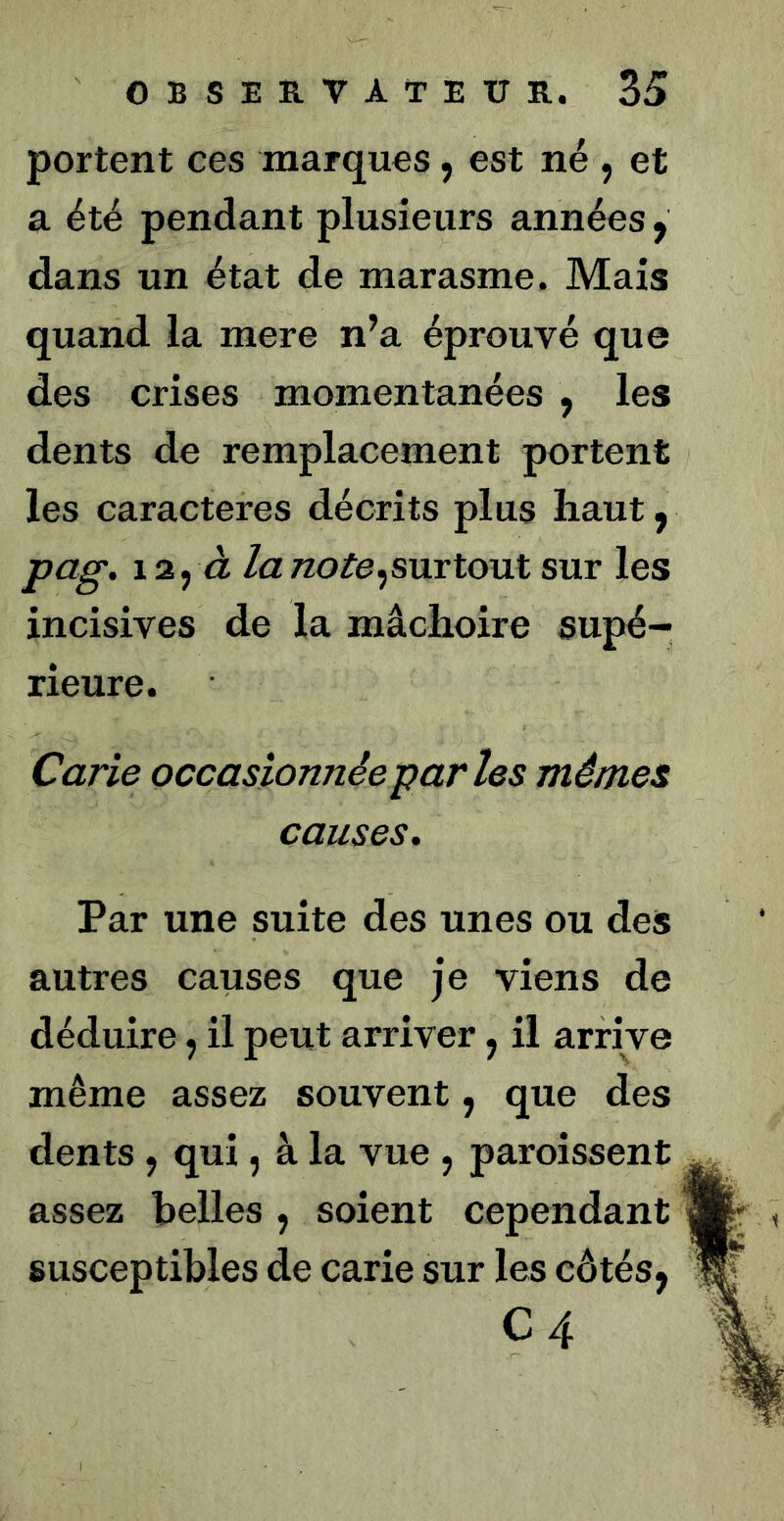 portent ces marques, est né , et a été pendant plusieurs années y dans un état de marasme. Mais quand la mere n’a éprouvé que des crises momentanées , les dents de remplacement portent les caractères décrits plus haut y pag. 12, à la note ^surtout sviv les incisives de la mâchoire supé- rieure. Carie occasionnée parles mêmes causes. Par une suite des unes ou des autres causes que je viens de déduire, il peut arriver, il arrive même assez souvent, que des dents , qui, à la vue , paroissent assez belles , soient cependant susceptibles de carie sur les côtés, C4