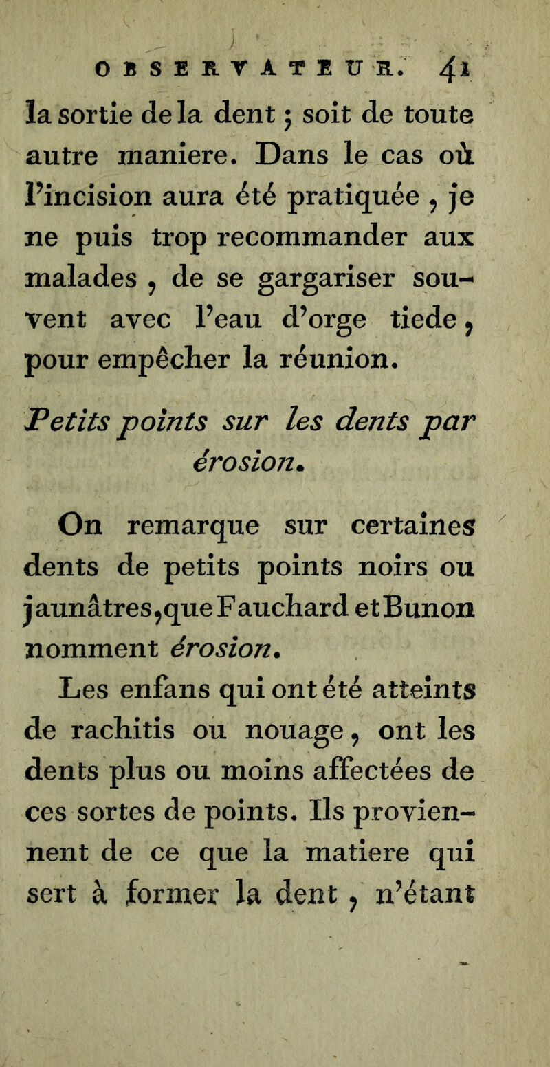 OBSEK-TATEU R. 4* la sortie de la dent j soit de toute autre maniéré. Dans le cas où Fincision aura été pratiquée , je ne puis trop recommander aux malades , de se gargariser sou- vent avec Feau d’orge tiede, pour empêcher la réunion. Petits points sur les dents par érosion. On remarque sur certaines dents de petits points noirs ou j aunâtres jque F auchard et Bunon nomment érosion. Les enfans qui ont été atteints de rachitis ou nouage, ont les dents plus ou moins affectées de ces sortes de points. Ils provien- nent de ce que la matière qui sert à former la dent, n’étant