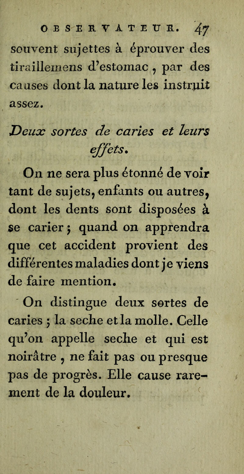 souvent sujettes à éprouver des tiraillemens d’estomac , par des causes dont la nature les instruit assez. Deux sortes de caries et leurs effets. On ne sera plus étonné de voir tant de sujets, enfants ou autres, dont les dents sont disposées à se carier j quand on apprendra que cet accident provient des différentes maladies dont je viens de faire mention. On distingue deux sortes de caries j la seche et la molle. Celle qu’on appelle seche et qui est noirâtre , ne fait pas ou presque pas de progrès. Elle cause rare- ment de la douleur. ^