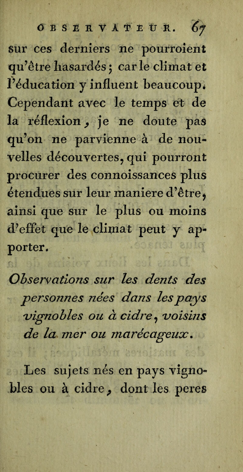 sur ces derniers ne pourroient qu’être hasardés j car le climat et l’éducation y influent beaucoup* Cependant avec le temps et de la réflexion^ je ne doute pas qu’on ne parvienne à de nou- velles découvertes, qui pourront procurer des connoissances plus étendues sur leur maniéré d’être j ainsi que sur le plus ou moins d’effet que le cliuiat peut y ap- porter. Observations sur les dents des personnes nées dans les pays 'vignobles ou à cidre, 'voisins de la mer ou marécageux. Les sujets nés en pays vigno- bles ou à cidre ^ dont les peres