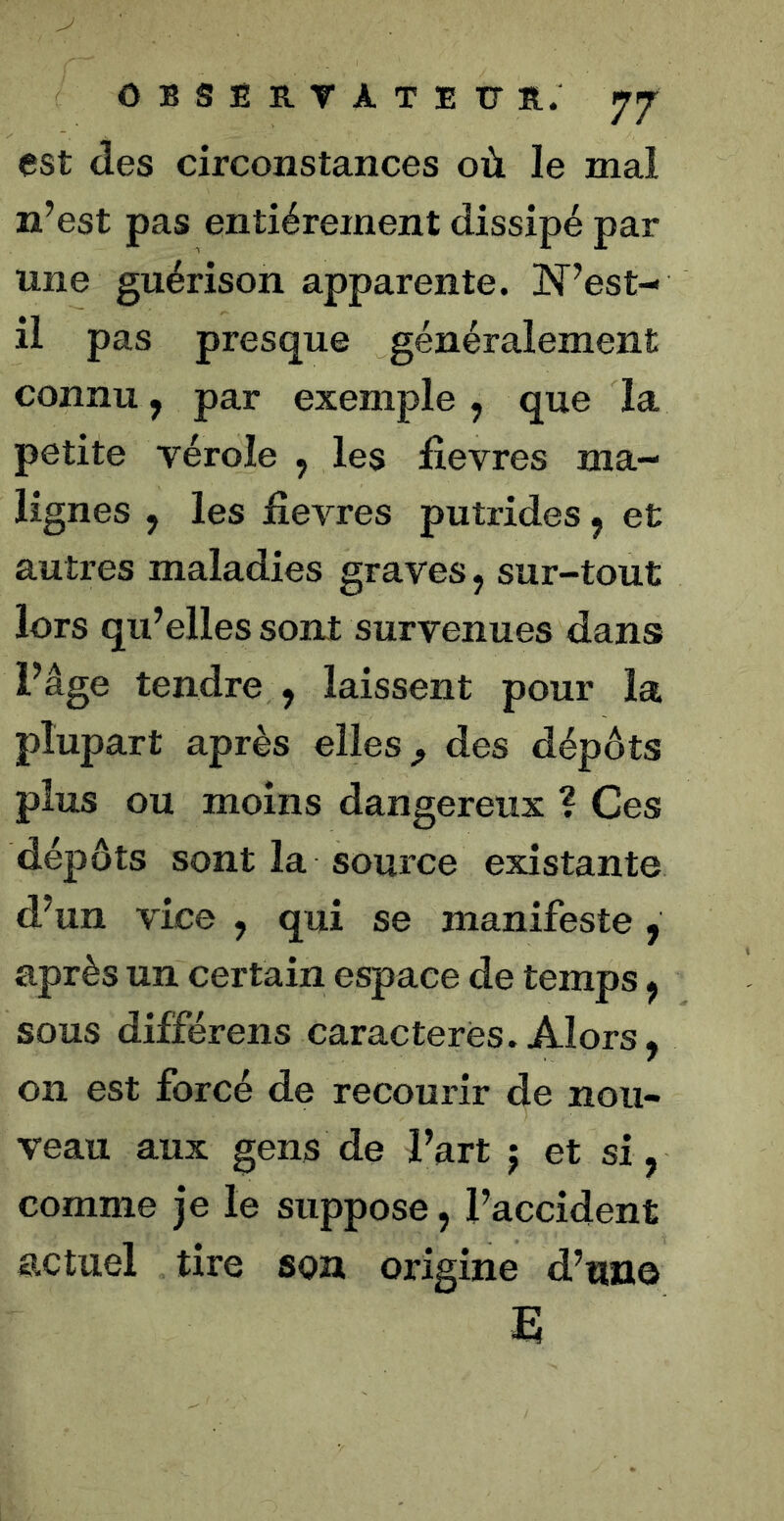 est des circonstances où le mal n’est pas entièrement dissipé par une guérison apparente. ÎST’est- il pas presque généralement connu, par exemple, que la petite vérole , les fievres ma- lignes , les jfievres putrides, et autres maladies graves, sur-tout lors qu’elles sont survenues dans l’âge tendre , laissent pour la plupart après elles ^ des dépôts plus ou moins dangereux ? Ces dépôts sont la source existante d’un vice , qui se manifeste , après un certain espace de temps, sous différons caractères. Alors, on est forcé de recourir de nou- veau aux gens de l’art j et si, comme je le suppose, l’accident actuel tire son origine d’une E