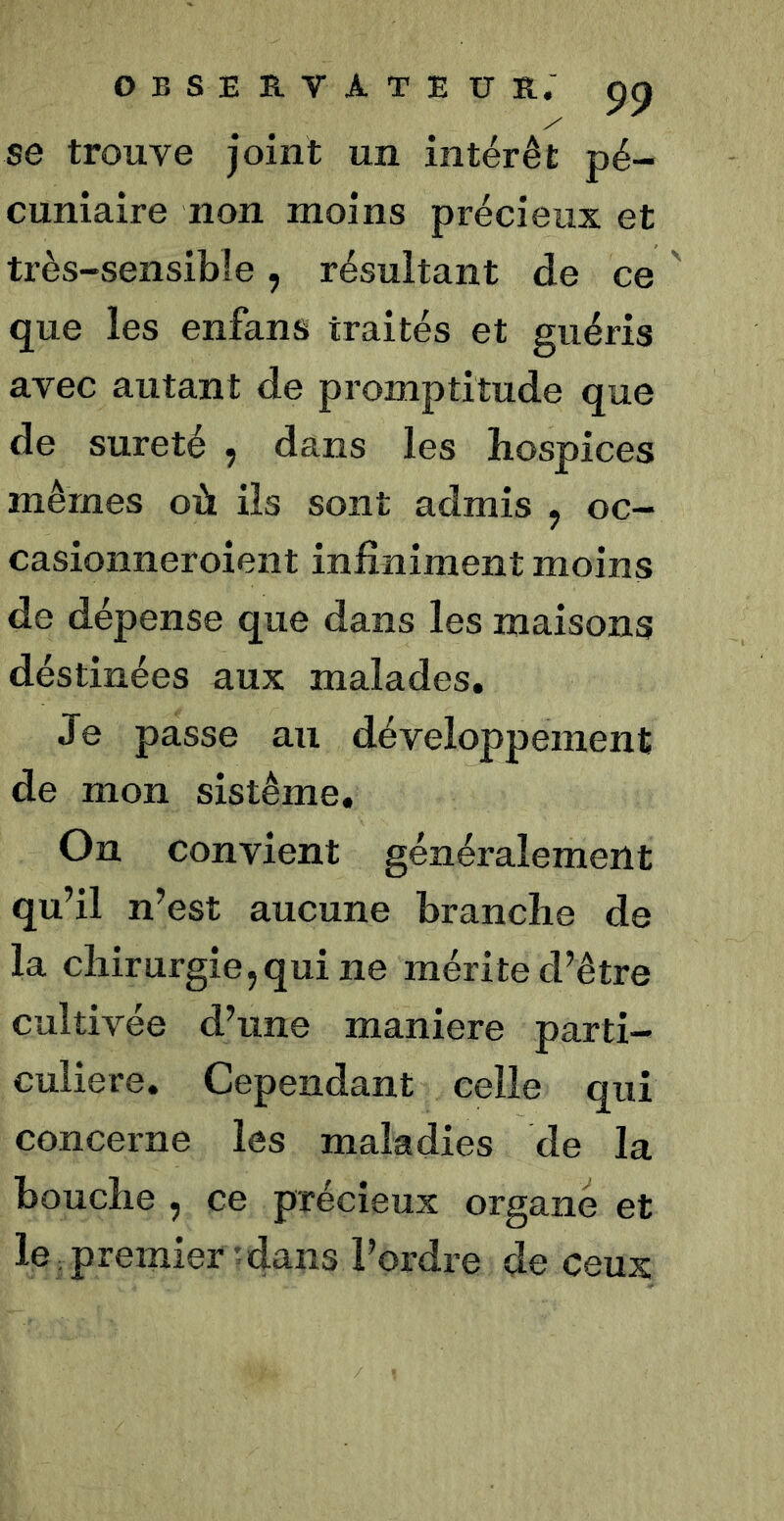 se trouve joint un intérêt pé- cuniaire non moins précieux et très-sensible, résultant de ce ' que les enfans traités et guéris avec autant de promptitude que de sûreté , dans les hospices mêmes où ils sont admis ^ oc- casionneroient infiniment moins de dépense que dans les maisons déstinées aux malades. Je passe au développement de mon sistême. On convient généralement qu’il n’est aucune branche de la chirurgie, qui ne mérite d’être cultivée d’une maniéré parti- culière. Cependant celle qui concerne les maladies de la bouche , ce précieux organe et le premier tdans l’ordre de ceux