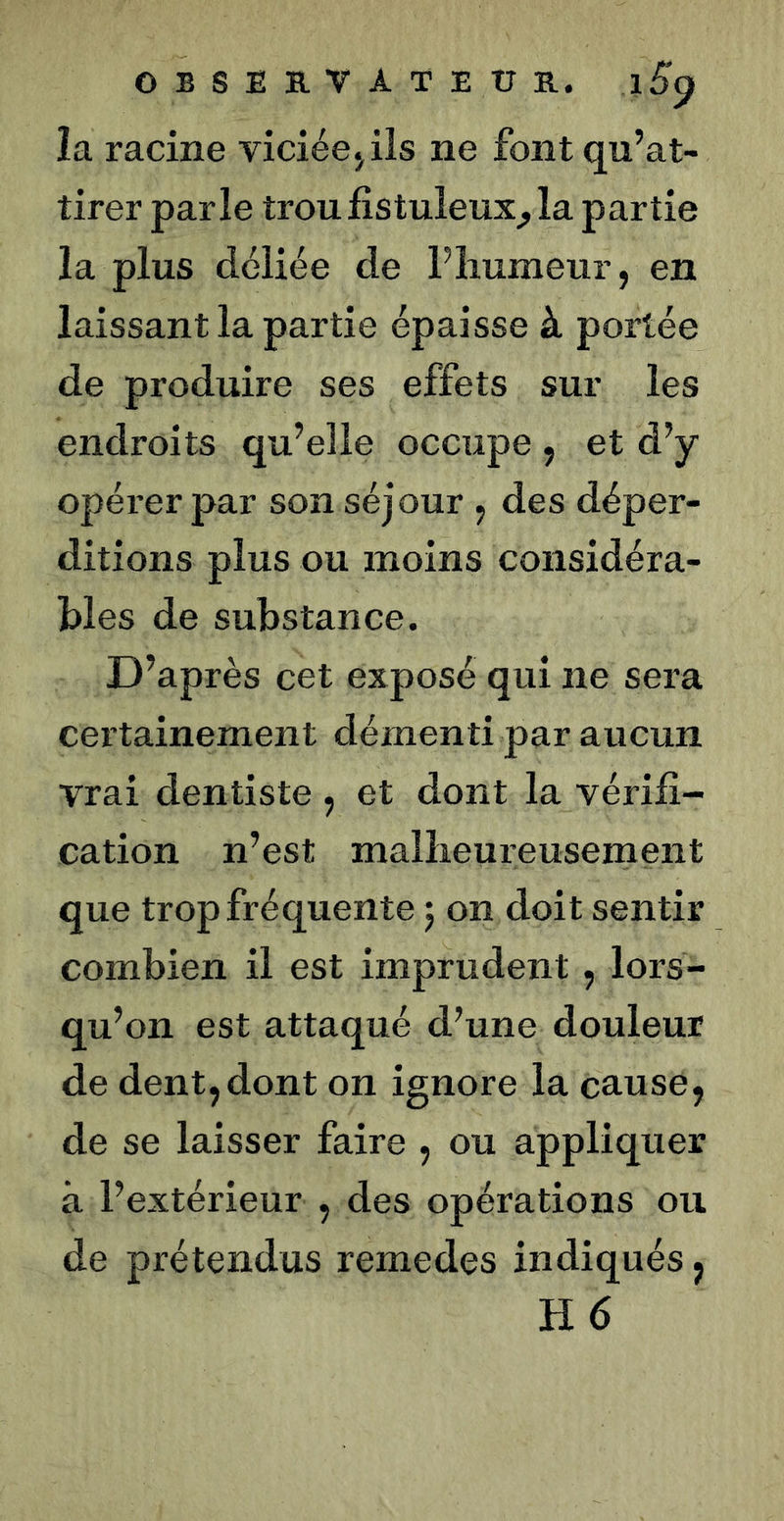 OESEB-VATEÜE.. 1^9 la racine viciée j ils ne font qu’at- tirer parle troufistuleux^la partie la plus déliée de Pliumeur, en laissant la partie épaisse à portée de produire ses effets sur les endroits qu’elle occupe , et d’y opérer par son séjour , des déper- ditions plus ou moins considéra- bles de substance. D’après cet exposé qui ne sera certainement démenti par aucun vrai dentiste , et dont la vérifi- cation n’est malîieureusenient que trop fréquente 5 on doit sentir combien il est imprudent, lors- qu’on est attaqué d’une douleur de dent,dont on ignore la cause, de se laisser faire , ou appliquer à l’extérieur , des opérations ou de prétendus remedes indiqués, H6