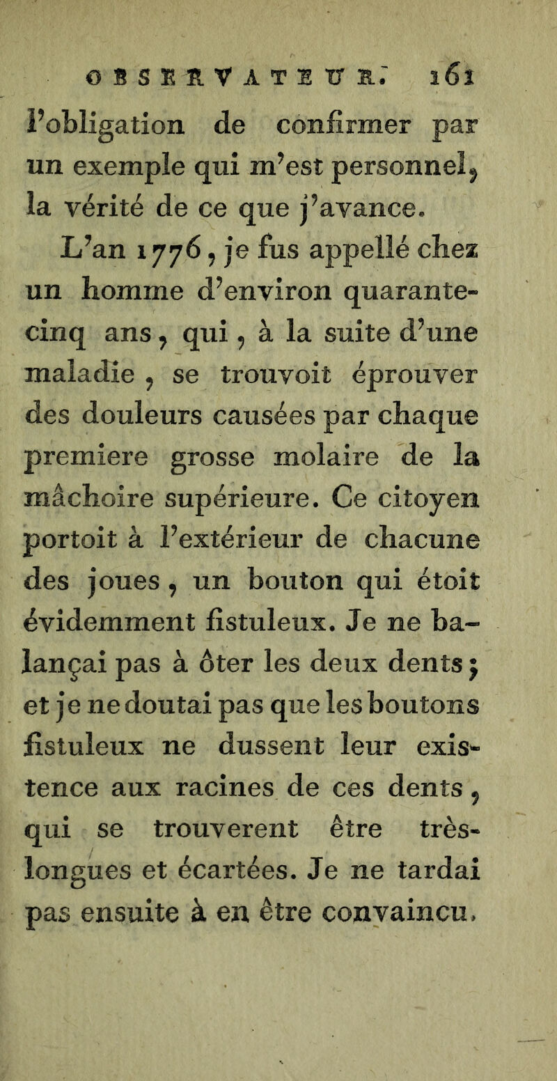 Fobligation de confirmer par un exemple qui m’est personnel 5 la vérité de ce que j’avance. L’an 1776 5 je fus appellé chez un homme d’environ quarante- cinq ans, qui, à la suite d’une maladie , se trouvoit éprouver des douleurs causées par chaque première grosse molaire de la mâchoire supérieure. Ce citoyen portoit à l’extérieur de chacune des joues, un bouton qui étoit évidemment fistuleux. Je ne ba- lançai pas à ôter les deux dents j et je ne doutai pas que les boutons fistuleux ne dussent leur exis- tence aux racines de ces dents, qui se trouvèrent être très- longues et écartées. Je ne tardai pas ensuite à en être convaincu,