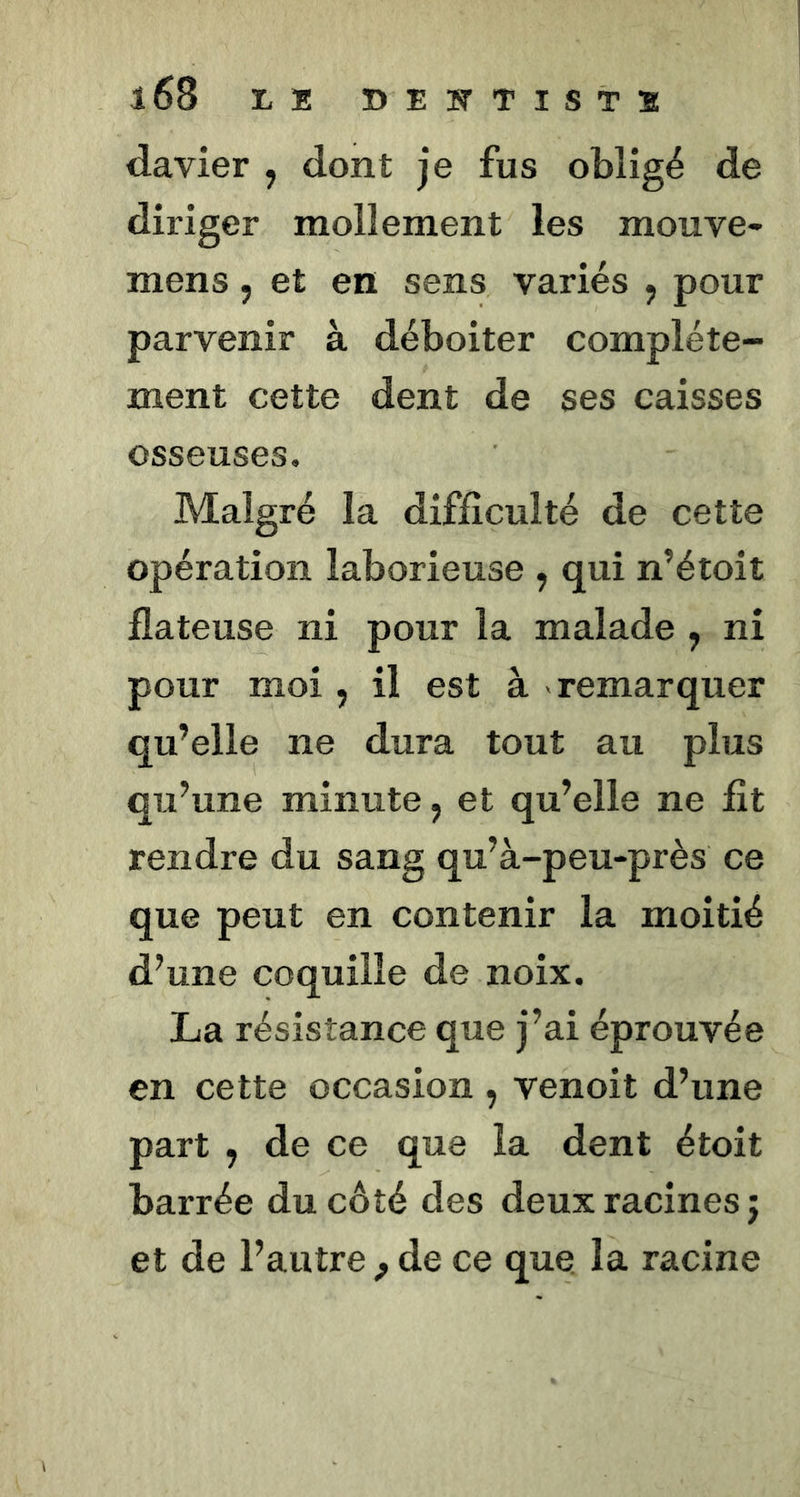 davier , dont je fus obligé de diriger mollement les mouve- mens, et en sens variés ^ pour parvenir à déboiter complète- ment cette dent de ses caisses osseuses. Malgré la difficulté de cette opération laborieuse , qui n’étoît flateuse ni pour la malade , ni pour moi , il est à remarquer qu’elle ne dura tout au plus qu’une minute, et qu’elle ne fit rendre du sang qu’à-peu-près ce que peut en contenir la moitié d’une coquille de noix. La résistance que j’ai éprouvée en cette occasion , venoit d’une part , de ce que la dent étoit barrée du côté des deux racines j et de l’autre ^ de ce que. la racine