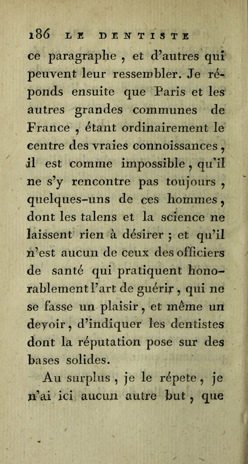 ce paragraphe , et d’autres qui peuvent leur ressembler. Je ré- ponds ensuite que Paris et les autres grandes communes de France , étant ordinairement le centre des vraies connoissances , il est comme impossible , qu’il ne s’y rencontre pas toujours ^ quelques-uns de ces hommes, dont les talens et la science ne laissent rien à désirer j et qu’il n’est aucun de ceux des officiers de santé qui pratiquent hono- rablement l’art de guérir, qui ne se fasse un plaisir, et même un deyoir, d’indiquer les dentistes dont la réputation pose sur des bases solides. Au surplus , je le répété , je n’ai ici aucun autre but, que