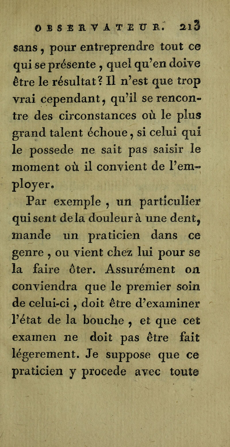 observateîjE:. ai3 sans, pour entreprendre tout ce qui se présente y quel qu’en doive être le résultat? Il n’est que trop vrai cependant y qu’il se rencon- tre des circonstances où le plus grand talent échoue y si celui qui le possédé ne sait pas saisir le moment où il convient de l’em- ployer. Par exemple , un particulier qui sent delà douleur à une dent, mande un praticien dans ce genre , ou vient chez lui pour se la faire êter. Assurément on conviendra que le premier soin de celui-ci, doit être d’examiner l’état de la bouche , et que cet examen ne doit pas être fait légèrement. Je suppose que ce praticien y procédé avec tout©