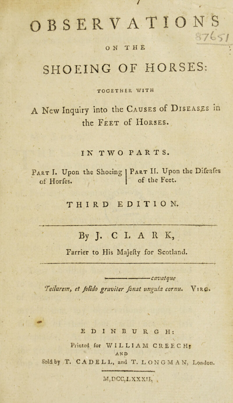 / OBSERVATIONS §7^57 ON THE SHOEING OF HORSES: TOGETHER WITH A New Inquiry into the Causes of Diseases in the Feet of Horses. IN TWO PARTS. Part I. Upon the Shoeing of Horfes. Part IT. Upon the Difeafes of the Feet. \ THIRD EDITION. By J. C L A R K, Farrier to His Majefty for Scotland. —cavatque ‘Tellurem, et folido graviier fonat ungida cornu. Y i R G» ' . • \ EDINBURGH: Printed for WILLIAM CREECHj AND Sold by T. C A D E L L, and T. LONG M A N, London. M, D CC} L XX XI I,
