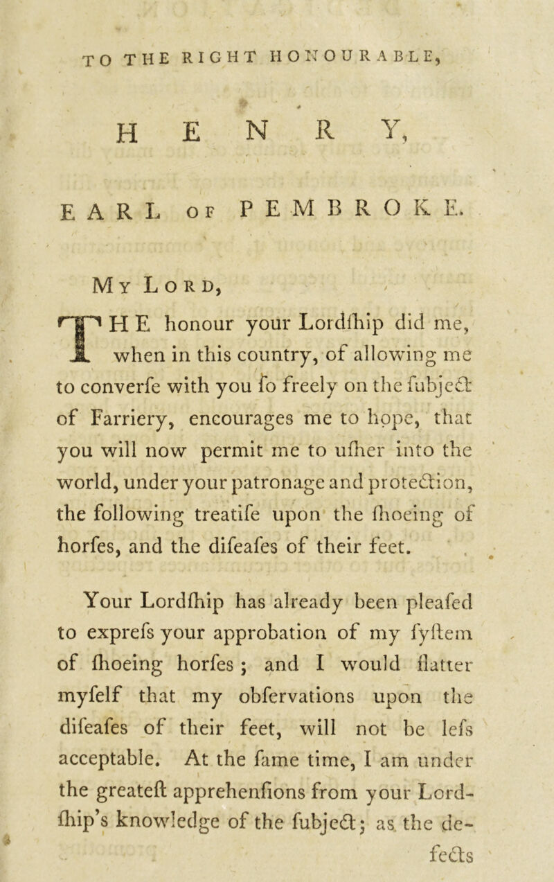 TO THE RIGHT HONOURABLE, H E N R Y, EARL of P E M R R O K E. My Lord, rn H E honour your Lordlhip did me, JL when in this country, of allowing me to converfe with you fo freely on the fubjeCt of Farriery, encourages me to hope, that you will now permit me to ufher into the world, under your patronage and protection, the following treatife upon the fhoeing of horfes, and the difeafes of their feet. Your Lordfhip has already been pleafed to exprefs your approbation of my fyftem of fhoeing horfes ; and I would flatter myfelf that my obfervations upon the difeales of their feet, will not be lefs acceptable. At the fame time, I am under the greateft apprehenfions from your Lord- fhip’s knowledge of the fubject; as the de- * fcfts