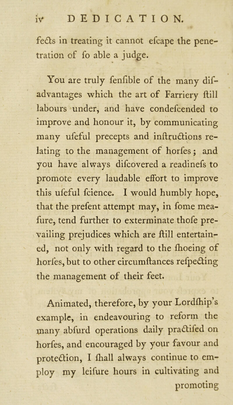 fedts in treating it cannot efcape the pene- tration of fo able a judge. You are truly fenfible of the many dis- advantages which the art of Farriery ftill labours under, and have condefcended to improve and honour it, by communicating many ufeful precepts and inftrudtions re- lating to the management of horfes; and you have always difcovered a readinefs to promote every laudable effort to improve this ufeful fcience. I would humbly hope, that the prefent attempt may, in fome mea- fure, tend further to exterminate thofe pre- vailing prejudices which are ftill entertain- ed, not only with regard to the {hoeing of horfes, but to other circumftances refpedting the management of their feet. Animated, therefore, by your Lordfhip’s example, in endeavouring to reform the many abfurd operations daily pradtifed on horfes, and encouraged by your favour and protedtion, I {hall always continue to em- ploy my leifure hours in cultivating and promoting