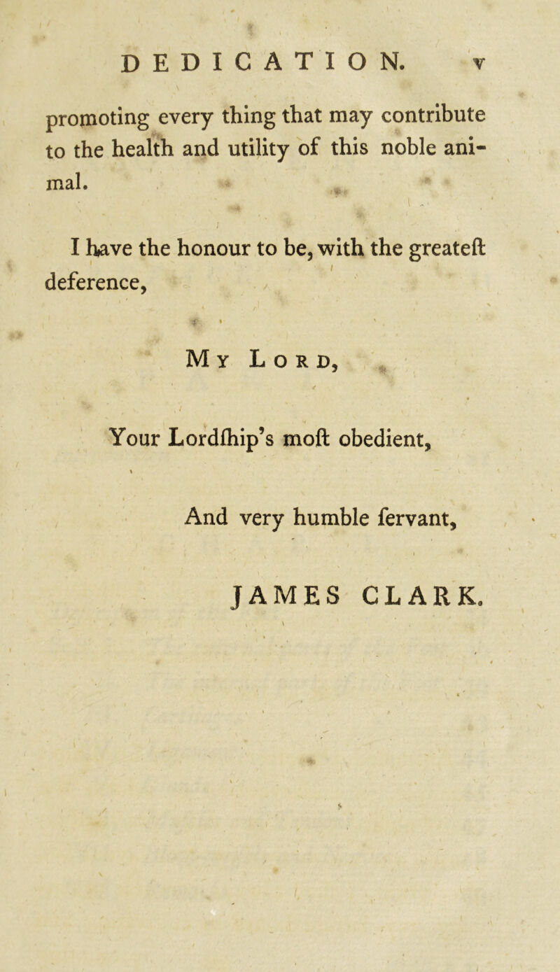 promoting every thing that may contribute to the health and utility of this noble ani- mal. I have the honour to be, with the greateft deference, My Lord, / , • , / Your Lordlhip’s moft obedient, \ ' ~ V And very humble fervant, I * . JAMES CLARK. $»