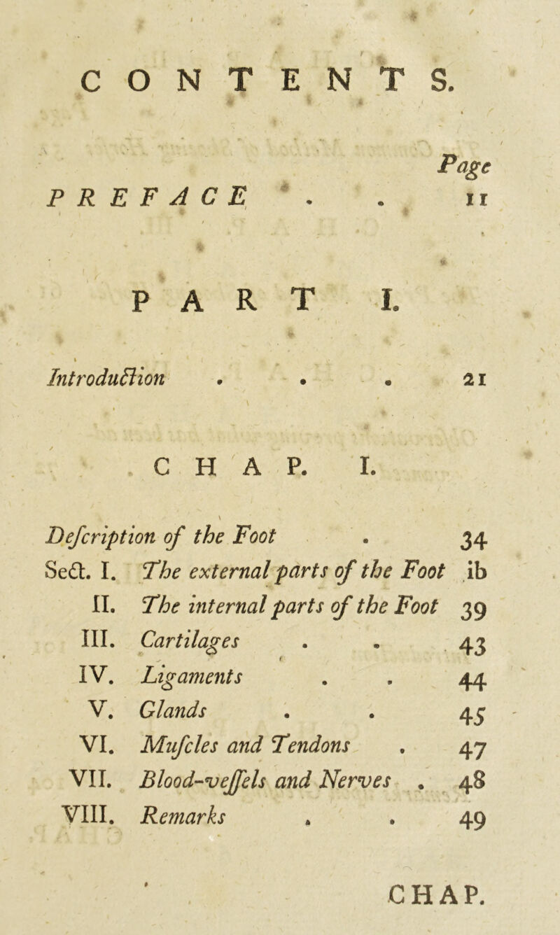 Jk ' / '“p i * * CONTENTS. . ' ' t Page PREFACE . . ir y * • a PART I. i * l m s Introduftion . • . 21 t . C H ' A P. I. \ Defcription of the Foot . 34 Se£t I. The external parts of the Foot ib II. The internal parts of the Foot 39 III. Cartilages . „ 43 t IV. Ligaments . . 44 V. Glands . . 43 VI. Mufcles and Tendons . 47 VII. Blood-vejfels and Nerves . 48 VIII. Remarks . . 49 » CHAP.