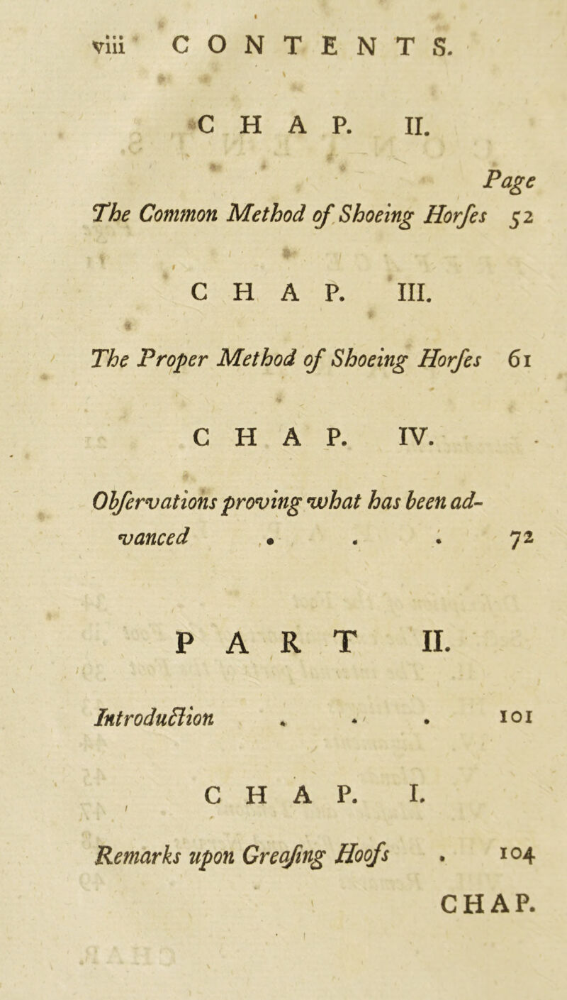 I viii CONTENTS. CHAP. II. Page The Common Method of Shoeing Horfes 52 9 r CHAP. III. The Proper Method of Shoeing Horfes 61 CHAP. IV. Obfervations proving what has been ad- vanced • 72 PART II. Introduction . . ioi CHAP. I. 1 Remarks upon Greafing Hoofs . 104 CHAP. 1