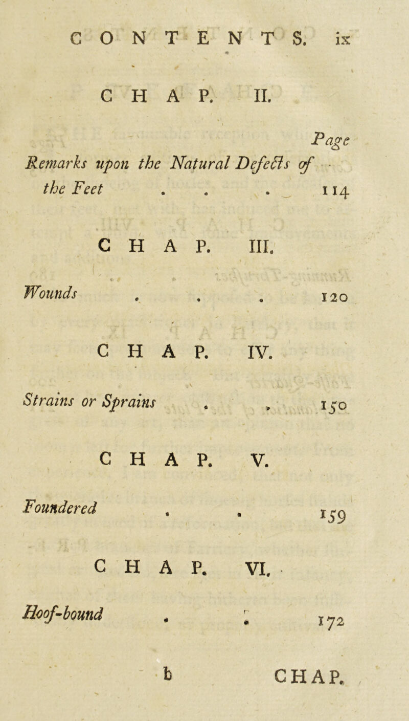 CHAP. II. I Page Remarks upon the Natural Defefls of the Feet . . i CHAP. » «_ HI. Wounds . 120 CHAP. IV. Strains or Sprains • 15° CHAP. V. \ Foundered . r i *59 CHAP. VI. Hoof-bound 172 b CHAP. ,