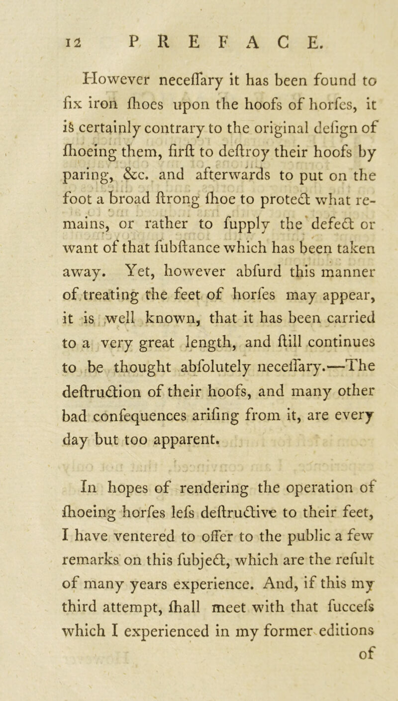 However neceffary it has been found to fix iron fhoes upon the hoofs of horfes, it is certainly contrary to the original delign of fhoeing them, firft to deftroy their hoofs by paring, &c. and afterwards to put on the foot a broad ftrong fhoe to proted what re- • ■ mains, or rather to fupplv the defied or want of that fubftance which has been taken away. Yet, however abfurd this manner of treating the feet of horfes may appear, it is well known, that it has been carried to a very great length, and ftill continues to be thought abfolutely neceffary.—The deftrudion of their hoofs, and many other bad confequences arifing from it, are every day but too apparent. In hopes of rendering the operation of fhoeing horfes lefs deftrudive to their feet, I have ventered to offer to the public a few remarks on this fubjed, which are the refult of many years experience. And, if this my third attempt, fhall meet with that fuccefs which I experienced in my former editions of