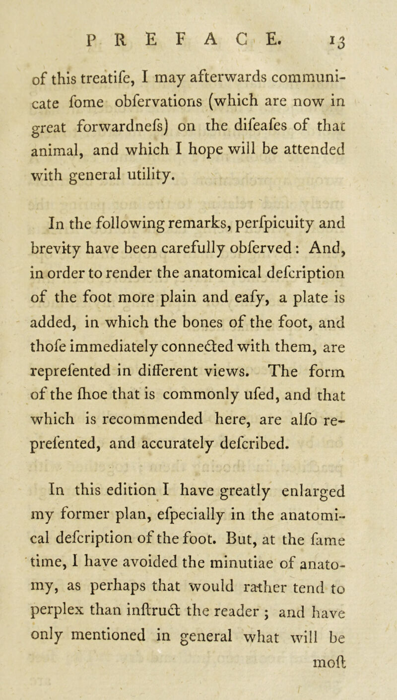 of this treatife, I may afterwards communi- cate fome obfervations (which are now in great forwardnefsj on the difeafes of that animal, and which I hope will be attended with general utility. In the following remarks, perfpicuity and brevity have been carefully obferved : And, in order to render the anatomical defcription of the foot more plain and eafy, a plate is added, in which the bones of the foot, and thofe immediately connected with them, are reprefented in different views. The form of the {hoe that is commonly ufed, and that which is recommended here, are alfo re- prefented, and accurately defcribed. In this edition I have greatly enlarged my former plan, efpecially in the anatomi- cal defcription of the foot. But, at the fame time, I have avoided the minutiae of anato- my, as perhaps that would rather tend to perplex than inftrud the reader ; and have only mentioned in general what will be mod