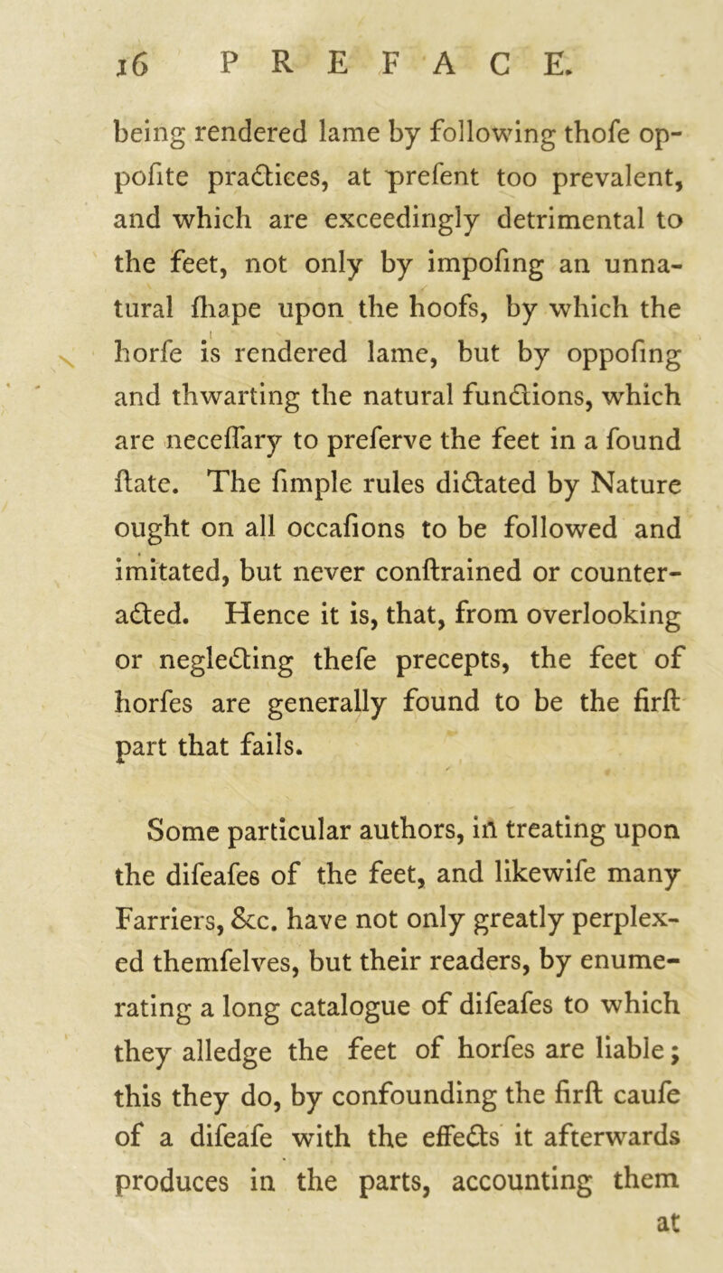 being rendered lame by following thofe op- pofite pradices, at prefent too prevalent, and which are exceedingly detrimental to the feet, not only by impofing an unna- tural fhape upon the hoofs, by which the 1 \ J > ■ . , horfe is rendered lame, but by oppofing and thwarting the natural fundions, which are neceflary to preferve the feet in a found date. The fimple rules didated by Nature ought on all occafions to be followed and imitated, but never conftrained or counter- acted. Hence it is, that, from overlooking or neglecting thefe precepts, the feet of horfes are generally found to be the firft part that fails. Some particular authors, in treating upon the difeafes of the feet, and likewife many Farriers, &c. have not only greatly perplex- ed themfelves, but their readers, by enume- rating a long catalogue of difeafes to which they alledge the feet of horfes are liable; this they do, by confounding the firft caufe of a difeafe with the effeds it afterwards produces in the parts, accounting them at