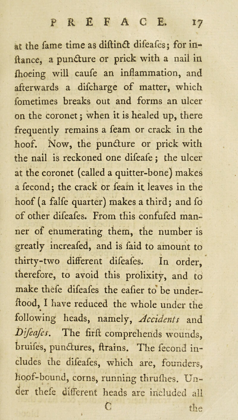 at the fame time as diftindt difeafes; for in- ftance, a pundture or prick with a nail in fhoeing will caufe an inflammation, and afterwards a difcharge of matter, which fometimes breaks out and forms an ulcer on the coronet; when it is healed up, there frequently remains a feam or crack in the hoof. Now, the puncture or prick with the nail is reckoned one difeafe ; the ulcer at the coronet (called a quitter-bone) makes a fecond; the crack or feam it leaves in the hoof (a falfe quarter) makes a third; and fd of other difeafes. From this confufed man- ner of enumerating them, the number is greatly increafed, and is faid to amount to * <, * * * * thirty-two different difeafes. In order, therefore, to avoid this prolixity, and to make thefe difeafes the eafier to be under- flood, I have reduced the whole under the following heads, namely, Accidents and Difeafes. The firft comprehends wounds, 1 bruifes, punctures, ftrains. The fecond in- cludes the difeafes, which are, founders, hoof-bound, corns, running thrufhes. Un- der thefe different heads are included all C the