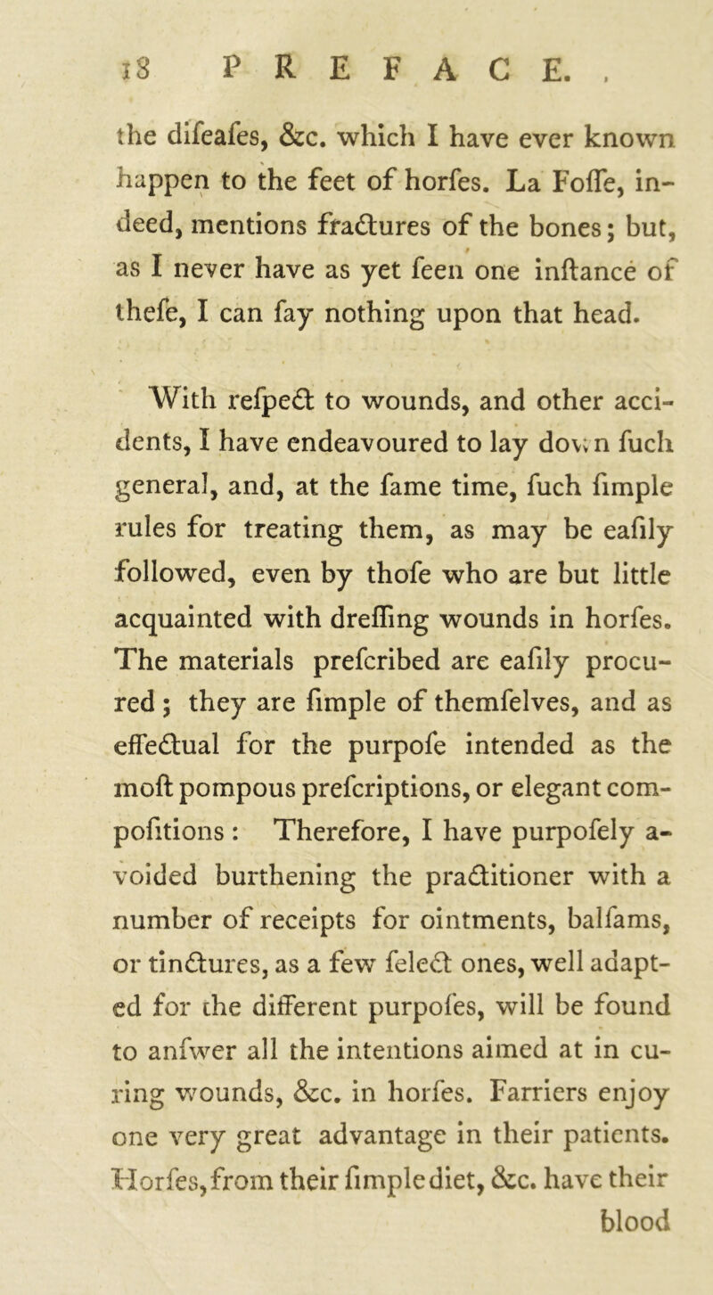 the difeafes, &c. which I have ever known % happen to the feet of horfes. La Foffe, in- deed, mentions fractures of the bones; but, 9 as I never have as yet feen one inftance of thefe, I can fay nothing upon that head. With refped: to wounds, and other acci- dents, I have endeavoured to lay dov;n fuch general, and, at the fame time, fuch fimple rules for treating them, as may be eafily followed, even by thofe who are but little acquainted with drefling wounds in horfes. The materials prefcribed are eafily procu- red ; they are fimple of themfelves, and as effectual for the purpofe intended as the moft pompous prefcriptions, or elegant com- pofitions : Therefore, I have purpofely a- voided burthening the pra&itioner with a number of receipts for ointments, balfams, or tinftures, as a few feled ones, well adapt- ed for the different purpofes, will be found to anfwer all the intentions aimed at in cu- ring wounds, &c. in horfes. Farriers enjoy one very great advantage in their patients. Horfes, from their fimple diet, &c. have their blood