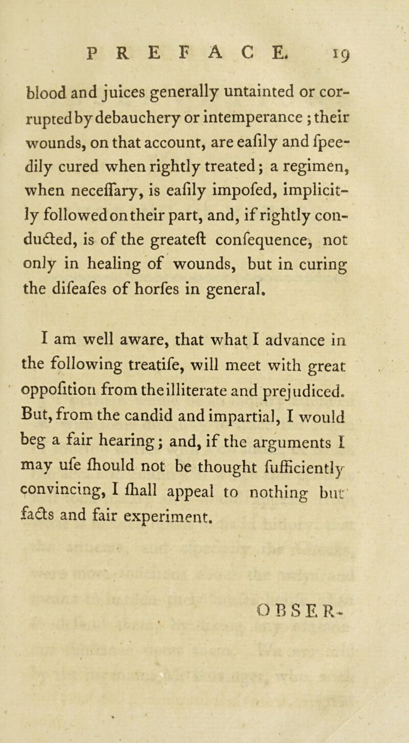 blood and juices generally untainted or cor- rupted by debauchery or intemperance; their wounds, on that account, are eafily and fpee- dily cured when rightly treated; a regimen, when neceffary, is eafily impofed, implicit- ly followed on their part, and, if rightly con- ducted, is of the greateft confequence, not only in healing of wounds, but in curing the difeafes of horfes in general, I am well aware, that what I advance in the following treatife, will meet with great oppofition from the illiterate and prejudiced. But, from the candid and impartial, I would beg a fair hearing; and, if the arguments I may ufe fhould not be thought fufficiently convincing, 1 fhall appeal to nothing but' fails and fair experiment. O B S E R -