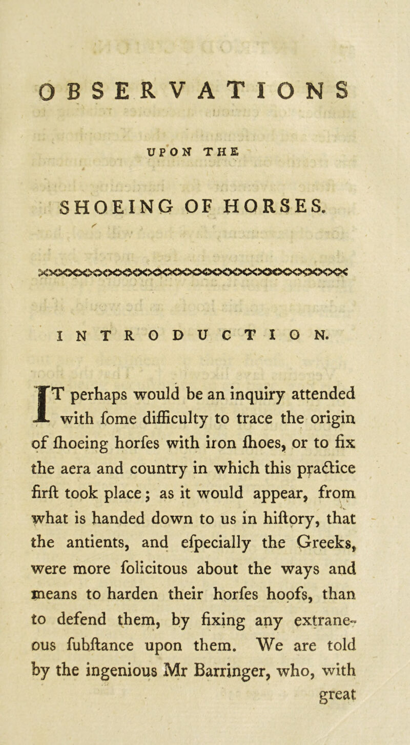 OBSERVATIONS UPON THE SHOEING OF HORSES. xxxxx>o<><>^><xxxxx>o<><x><x>o<x><x><xxx INTRODUCTION. IT perhaps would be an inquiry attended with fome difficulty to trace the origin of fhoeing horfes with iron fhoes, or to fix the aera and country in which this pra&ice firft took place; as it would appear, from what is handed down to us in hiftory, that the antients, and efpecially the Greeks, were more folicitous about the ways and means to harden their horfes hoofs, than to defend them, by fixing any extrane- ous fubftance upon them. We are told by the ingenious Mr Barringer, who, with great