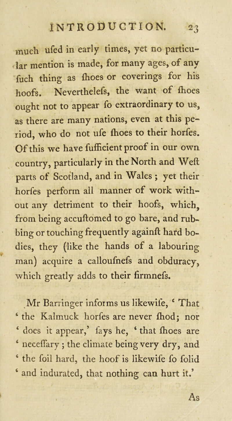 much ufed in early times, yet no particu- lar mention is made, for many ages, of any fuch thing as fhoes or coverings for his hoofs. Neverthelefs, the want of ihoes ought not to appear fo extraordinary to us, as there are many nations, even at this pe- riod, who do not ufe fhoes to their horfes. Of this we have fufficient proof in our own country, particularly in the North and Weft parts of Scotland, and in Wales ; yet their horfes perform all manner of work with- out any detriment to their hoofs, which, from being accuftomed to go bare, and rub- bing or touching frequently againft hard bo- dies, they (like the hands of a labouring man) acquire a calloufnefs and obduracy, which greatly adds to their firmnefs. Mr Barringer informs us likewite, ‘ That ‘ the Kalmuck horfes are never fhod; nor ‘ does it appear,’ fays he, ‘ that Ihoes are ‘ neceflary ; the climate being very dry, and ‘ the foil hard, the hoof is likewife fo folid ‘ and indurated, that nothing can hurt it.’ As