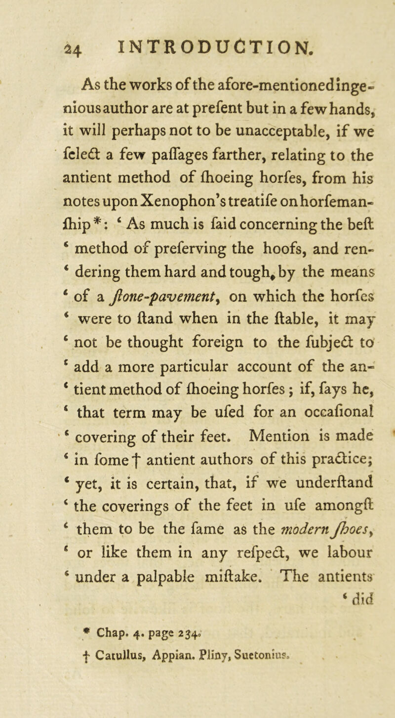As the works of the afore-mentioned inge- nious author are at prefent but in a few hands, it will perhaps not to be unacceptable, if we fcled a few paffages farther, relating to the antient method of fhoeing horfes, from his notes upon Xenophon’s treatife on horfeman- ftiip ‘As much is faid concerning the beft 4 method of preferving the hoofs, and ren- 4 dering them hard and tough* by the means 4 of a Jlone-pavementy on which the horfes * were to ftand when in the liable, it may 4 not be thought foreign to the fubjed to 4 add a more particular account of the an- 4 tient method of fhoeing horfes ; if, fays he, 4 that term may be ufed for an occafional 4 covering of their feet. Mention is made 4 in fomet antient authors of this pradice; 4 yet, it is certain, that, if we underhand 4 the coverings of the feet in ufe amongft 4 them to be the fame as the modern JhoeSy 4 or like them in any refped, we labour 4 under a palpable miftake. The antients 4 did * Chap. 4. page 2340 f Catullus, Appian. Pliny, Suetonius.