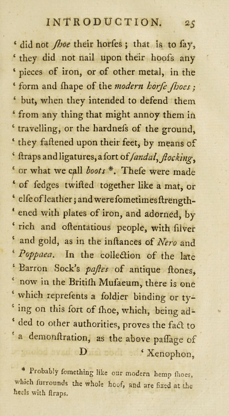 I 1 did not fljoe their horfes ; that is to fay, ‘ they did not nail Upon their hoofs any c pieces of iron, or of other metal, in the i form and fhape of the modern horfe fhoes; i but* when they intended to defend them 4 from any thing that might annoy them in 4 travelling, or the hardnefs of the ground, 4 they fattened upon their feet, by means of * ftraps and ligatures, a fort offandal^ flocking ^ 5 or what we call boots *. Thefe were made / 4 of fedges twitted together like a mat, or 4 elfeofleather5andwerefometimesftrength- 4 ened with plates of iron, and adorned, by 4 rich and oftentatious people, with filver and gold, as in the inftances of Nero and Poppaea. In the colle&ion of the late Barron Sock’s pafles of antique ftones, now in the Britilh Mufaeum, there is one which reprefents a foldier binding or ty- 4 5ng this fort of fhoe, which, being ad- 4 ded to other authorities, proves the fact to a demonftration, as the above paffage of D 6 Xenophon, 4 Probably fomcthin'g like our modern hemp fhoes, which furrounds the whole hoof, and are fixed at the beds with ftraps.