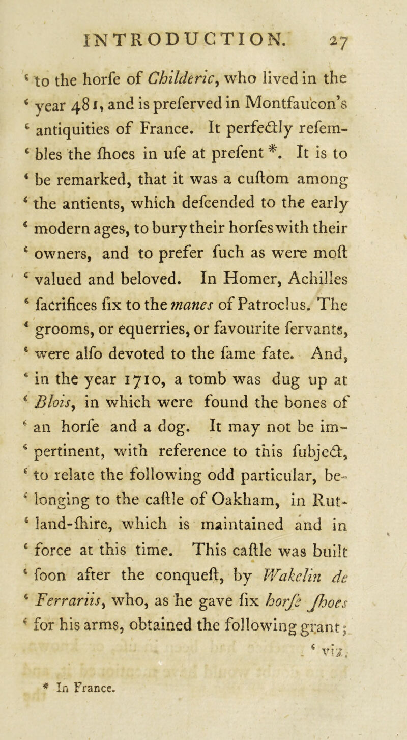 * to the horfe of Childeric, who lived in the * year 481, and is preferved in Montfaucon’s c antiquities of France. It perfe&ly refem- c bles the fhoes in ufe at prefent *. It is to 4 be remarked, that it was a cuftom among 4 the antients, which defcended to the early 4 modern ages, to bury their horfeswith their 4 owners, and to prefer fuch as were moft c valued and beloved. In Homer, Achilles 4 facrifices fix to the manes of Patroclus. The 4 grooms, or equerries, or favourite fervants, 6 were alfo devoted to the fame fate. And, in the year 1710, a tomb was dug up at 4 Blois, in which were found the bones of 4 an horfe and a dog. It may not be im- 4 pertinent, with reference to this fubjedi, £ to relate the following odd particular, be- 4 longing to the caftle of Oakham, in Rut- e land-fhire, which is maintained and in c force at this time. This caftle was built 4 foon after the conqueft, by Wakelin de 4 Ferrariis, who, as he gave fix horfe Jhoes 4 for his arms, obtained the following grant ; * In France.