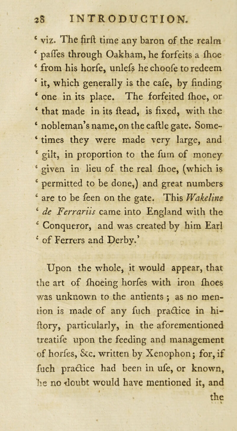 28 INTRODUCTION. 4 viz. The firft time any baron of the realm 4 paffes through Oakham, he forfeits a fhoe 4 from his horfe, unlefs he choofe to redeem 4 it, which generally is the cafe, by finding 4 one in its place. The forfeited fhoe, or 4 that made in its ftead, is fixed, with the 4 nobleman’s name, on the caftle gate. Some- 4 times they were made very large, and 4 gilt, in proportion to the fum of money 4 given in lieu of the real fhoe, (which is £ permitted to be done,) and great numbers 4 are to be feen on the gate. This Wakeline 4 de Ferrariis came into England with the 4 Conqueror, and was created by him Earl 4 of Ferrers and Derby.’ Upon the whole, it would appear, that the art of fhoeing horfes with iron fhoes was unknown to the antients ; as no men- tion is made of any fuch pradice in hi- fiory, particularly, in the aforementioned treatife upon the feeding and management of horfes, &c. written by Xenophon; for, if fuch pradice had been in ufe, or known, he no -doubt would have mentioned it, and the