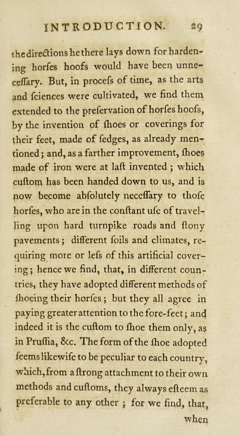 the directions he there lays down for harden- ing horfes hoofs would have been unne- ceflary. But, in procefs of time, as the arts and fciences were cultivated, we find them, extended to the prefervation of horfes hoofs, by the invention of Ihoes or coverings for their feet, made of fedges, as already men- tioned ; and, as a farther improvement, fhoes made of iron were at laft invented ; which 'tit ' * cuftom has been handed down to us, and is now become abfolutely neceffary to thofe horfes, who are in the conftant ufe of travel- ling upon hard turnpike roads and ftony pavements; different foils and climates, re- quiring more or lefs of this artificial cover- ing; hence we find, that, in different coun- tries, they have adopted different methods of Ihoeing their horfes ; but they all agree in paying greater attention to the fore-feet; and indeed it is the cuftom to fhoe them only, as in Pruftia, &c. The form of the fhoe adopted feemslikewife to be peculiar to each country^ which, from aftrong attachment to their own methods and cuftoms, they always efteem as preferable to any other ; for we find, that, when