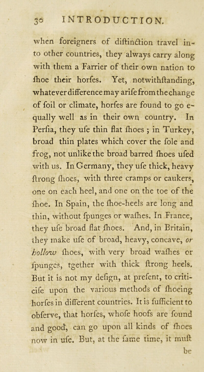 when foreigners of diftin&ion travel in- to other countries, they always carry along with them a Farrier of their own nation to fhoe their horfes. Yet, notwithftanding, whatever difference may arife from the change of foil or climate, horfes are found to go e- qually well as in their own country. In Perfia, they ufe thin flat fhoes ; in Turkey, broad thin plates which cover the foie and frog, not unlike the broad barred fhoes ufed with us. In Germany, they ufe thick, heavy ftrong fhoes, with three cramps or caukers, ► one on each heel, and one on the toe of the fhoe. In Spain, the fhoe-heels are long and thin, without fpunges or wadies. In France, they ufe broad flat fhoes. And, in Britain, they make ufe of broad, heavy, concave, or holloiv fhoes, with very broad wafhes or fpunges, tgether with thick ftrong heels. But it is not my defign, at prefent, to criti- cife upon the various methods of fhoeing horfes in different countries. It is fufficient to obferve, that horfes, whofe hoofs are found and good, can go upon all kinds of fhoes now in ufe. But, at the fame time, it muft be