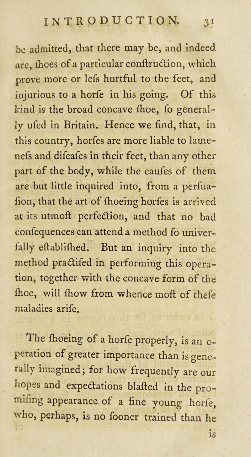be admitted, that there may be, and indeed are, flioes of a particular conftruCtion, which prove more or lefs hurtful to the feet, and injurious to a horfe in his going. Of this kind is the broad concave fhoe, fo general- ly ufed in Britain. Hence we find, that, in this country, horfes are more liable to 1 ame- nds and difeafes in their feet, than any other part of the body, while the caufes of them are but little inquired into, from a perfua- fion, that the art of fhoeing horfes is arrived at its utmoft perfection, and that no bad confequences can attend a method fo univer- fally eftablilhed. But an inquiry into the method praCtifed in performing this opera- tion, together with the concave form of the fhoe, will fhow from whence moft of thefe maladies arife. The fhoeing of a horfe properly, is an o- peration of greater importance than is gene- rally imagined; for how frequently are our hopes and expectations bJafted in the pro— mifing appearance of a fine young horfe, who, perhaps, is no fooner trained than he is