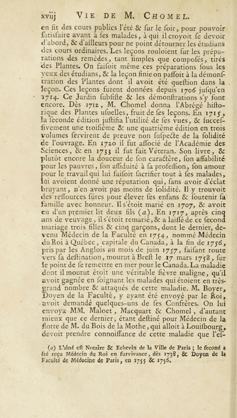 en fit des cours publics l’été & fur le foir, pour pouvoir fatisfaire avant à fies malades, à qui il croyoit fe devoir d abord, & d ailleurs pour ne point détourner les étudians des cours ordinaires. Les leçons rouloient lur les prépa- rations des remèdes, tant îimples que compofés, tirés des Plantes. On faifoit même ces préparations fous les yeux des étudians, & la leçon finie on paffoit à la démonfi tration des Plantes dont il avoit été quellion dans la leçon. Ces leçons furent données depuis 1706 jufqifen ' 1714. Ce Jardin fubfifte & les démonilrations s’y font encore. Dès 1712, M. Chomel donna l’Abrégé hifio- rique des Plantes ufuelles, fruit de fes leçons. En 1715, la fécondé édition juftifia futilité de fes vues, & fuccef- fivement une tioifième &: une quatrième édition en trois volumes fervirent de preuve non fufpeéle de la folidité de l’ouvrage. En 1720 il fut alfocié de l’Académie des Sciences, & en 1733 il fut fait Vétéran. Son livre, 8z plutôt encore la douceur de fon caraétère, fon affabilité pour les pauvres, fon afliduité à fa profeflion, fon amour pour le travail qui lui faifoit facrifier tout à fes malades, lui avoient donné une réputation qui, fans avoir d’éclat bruyant, n’en avoit pas moins de folidité. Il y trouvoit des reffources fures pour élever fes enfans & foutenir fa îamille avec honneur. Il s’étoit marié en 1707, & avoir eu d’un premier lit deux fils (a). En 1717, après cinq ans de veuvage, il s’étoit remarié, & a lailféde ce fécond mariage trois filles & cinq garçons, dont le dernier, de- venu médecin de la Faculté en 175*4, nommé Médecin du Roi à Québec, capitale du Canada, à la fin de 1756, pris par les Anglois au mois de juin 1757, faifant route vers fa deftination, mourut à Brell le 17 mars 1758 , fur le point de fe remettre en mer pour le Canada. La maladie dont il mourut étoit une véritable fièvre maligne, qu’il avoit gagnée en foignant les malades qui étoient en très- grand nombre 8c attaqués de cette maladie. AL Boyer, Doyen de la Faculté, y ayant été envoyé par le Roi, avoit demandé quelques-uns de fes Confrères. On lui envoya MM. Maloet, Macquart & Chomel , d’autant mieux que ce dernier, étant defiiné pour Médecin de la flotte de M. du Bois de la Mothe, qui alloit à Louilbourg, devoir prendre connoiffance de cette maladie que l’efi* (a) L’aîné eft Notaire & Eclievin de la Ville de Paris ; le fécond a été reçu Médecin du Roi en furvivance, dès 1738, & Doyen de la l'acuité de Médecine de Paris, en 1755 & 1756.