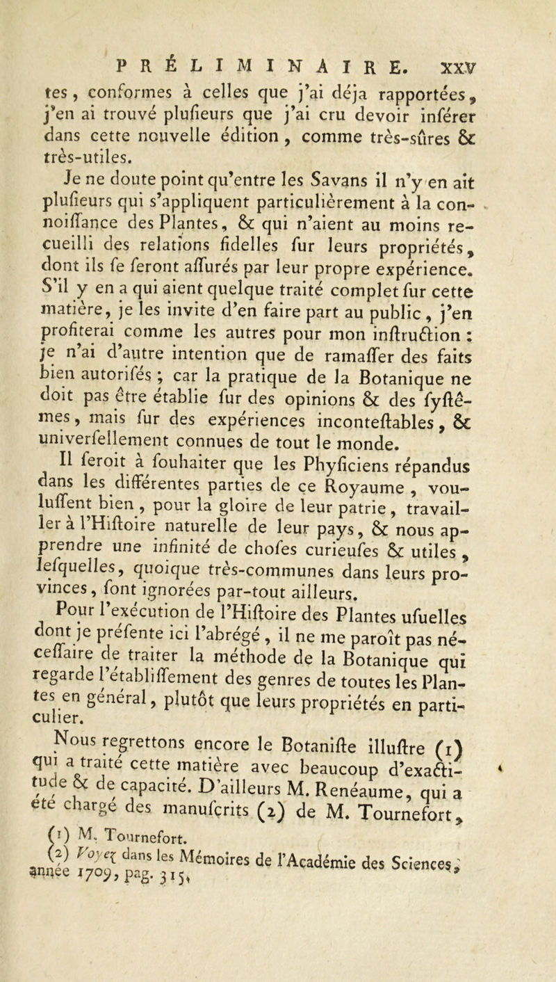 tes, conformes à celles que j’ai déjà rapportées, j’en ai trouvé plufieurs que j’ai cru devoir inférer dans cette nouvelle édition , comme très-sûres & très-utiles. Je ne doute point qu’entre les Savans il n’y en ait plufieurs qui s’appliquent particulièrement à la con- noiflance des Plantes, & qui n’aient au moins re- cueilli des relations fidelles fur leurs propriétés, dont ils fe feront affurés par leur propre expérience. S’il y en a qui aient quelque traité complet fur cette matière, je les invite d’en faire part au public, j’en profiterai comme les autres pour mon inftruéfion : je n ai d autre intention que de ramafïer des faits bien autorités ; car la pratique de la Botanique ne doit pas être établie fur des opinions & des fyftê- mes, mais fur des expériences inconteftables, & univerfellement connues de tout le monde. Il feroit a fouhaiter que les Phyficiens répandus dans les differentes parties de ce Royaume , vou- luffent bien , pour la gloire de leur patrie , travail- ler a l Hifloire naturelle de leur pays, & nous ap- prendre une infinité de chofes curieufes & utiles , Jefquelles, quoique tres-communes dans leurs pro- vinces, font ignorées par-tout ailleurs. Pour 1 execution de 1 Hifloire des Plantes ufuelles dont je préfente ici l’abrégé , il ne me paroît pas né- ceflaire de traiter la méthode de la Botanique qui regarde l’établiffement des genres de toutes les Plan- tes en général, plutôt que leurs propriétés en parti- Nous regrettons encore le Botanifle illuftre fi) qui a traité cette matière avec beaucoup d’exa&i- tude & de capacité. D’ailleurs M. Renéaume, qui a ete c large des manufçrits (2) de M. Tournefort, (0 M* 1 ournefort. (2) Voye^ clans les Mémoires de annee 1709, pag. 31^ l’Académie des Sciences,