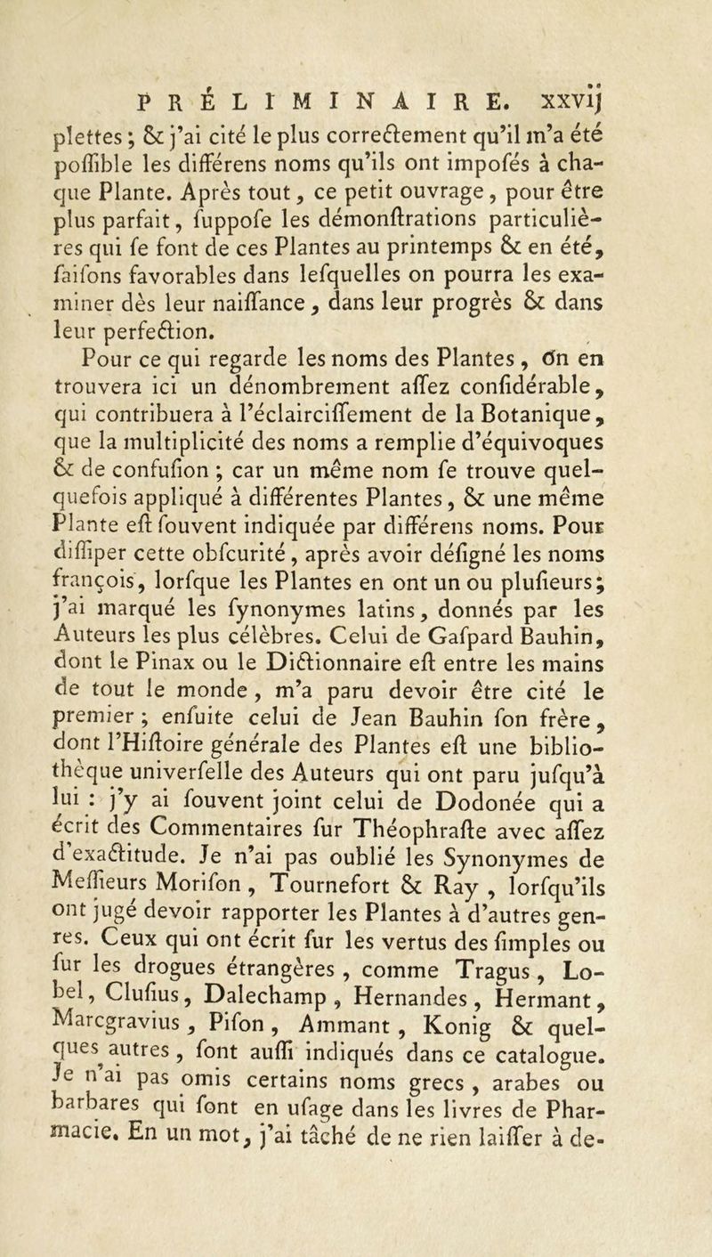 pîettes ; Sc j’ai cité le plus correctement qu’il m’a été poffibîe les différens noms qu’ils ont impofés à cha- que Plante. Après tout , ce petit ouvrage, pour être plus parfait, fuppofe les démonftrations particuliè- res qui fe font de ces Plantes au printemps 8c en été, faifons favorables dans lefquelles on pourra les exa- miner dès leur naiffance , dans leur progrès 8c dans leur perfection. Pour ce qui regarde les noms des Plantes , tin en trouvera ici un dénombrement affez confidérable , qui contribuera à l’éclairciffement de la Botanique, que la multiplicité des noms a remplie d’équivoques 8c de confufion ; car un même nom fe trouve quel- quefois appliqué à différentes Plantes, 8c une même Plante eftfouvent indiquée par différens noms. Pour difîiper cette obfcurité, après avoir défigné les noms françois, lorfque les Plantes en ont un ou plulîeurs; j’ai marqué les fynonymes latins, donnés par les Auteurs les plus célèbres. Celui de Gafpard Bauhin, dont le Pinax ou le Dictionnaire eft entre les mains de tout le monde , m’a paru devoir être cité le premier ; enfuite celui de Jean Bauhin fon frère , dont l’Hiftoire générale des Plantes eft une biblio- thèque umverfelle des Auteurs qui ont paru jufqu’à lui: j’y ai fouvent joint celui de Dodonée quia écrit des Commentaires fur Théophrafte avec affez d exactitude. Je n’ai pas oublié les Synonymes de Meilleurs Morifon , Tournefort 8c Ray , lorfqu’ils ont juge devoir rapporter les Plantes à d’autres gen- res. Ceux qui ont écrit fur les vertus des {impies ou fur les drogues étrangères , comme Tragus, Lo- ’ ^u^us y Dalechamp , Hernandes , Hermant, barbares qui font en ufage dans les livres de Phar- macie. En un mot, j’ai tâché de ne rien laiffer à de- oc îviarcgravius , Filon , Animant , Konig _ Vj. ques autres , font auffi indiqués dans ce cataloç Je n ai pas omis certains noms precs . arabes