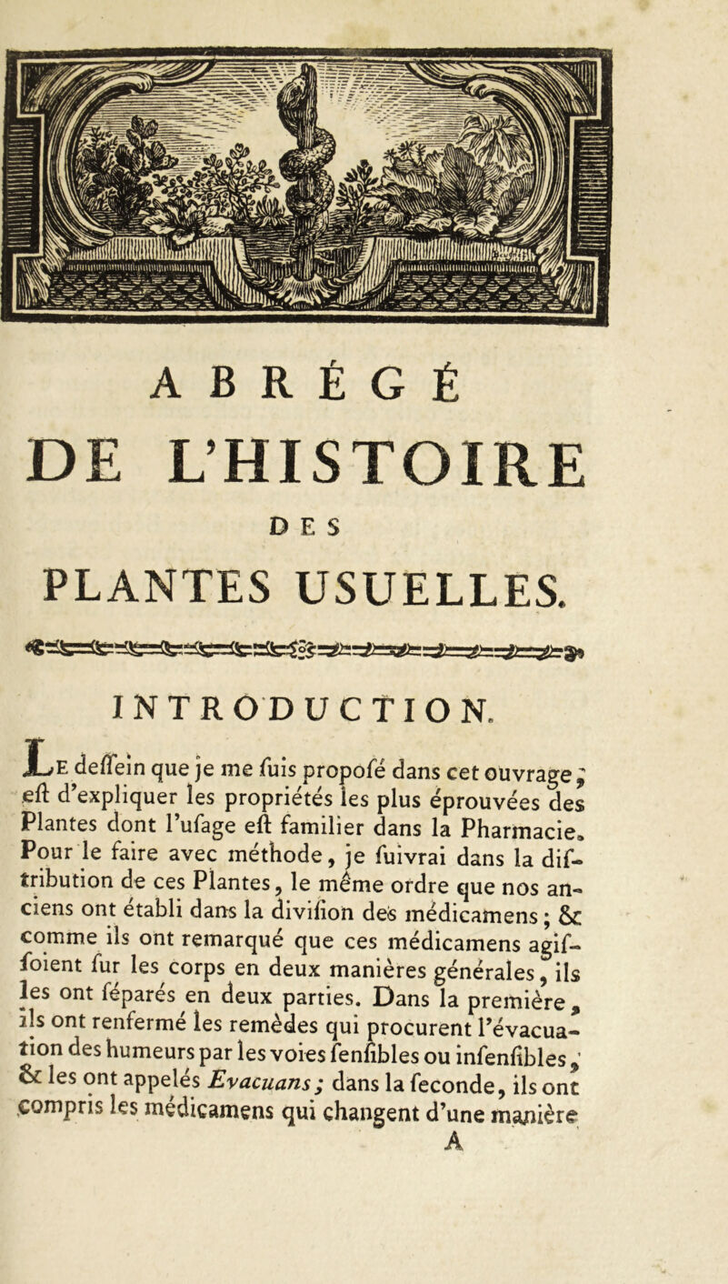 DE L’HISTOIRE DES PLANTES USUELLES. INTRODUCTION. JLe deflein que je me fuis propofé dans cet ouvrage eft d’expliquer les propriétés les plus éprouvées des Plantes dont 1 ufage elf familier dans la Pharmacie» Pour le faire avec méthode, je fuivrai dans la dif- îribution de ces Plantes, le même ordre que nos an- ciens ont établi dans la divifion des médicamens • & comme ils ont remarqué que ces médicamens agif- foient fur les corps en deux manières générales, ils les ont féparés en deux parties. Dans la première, ils ont renfermé les remèdes qui procurent l’évacua- tion des humeurs par les voies fenfibles ou infenfibles , & les ont appelés Evacuans; dans la fécondé, ils ont .compris les médicamens qui changent d’une manière A