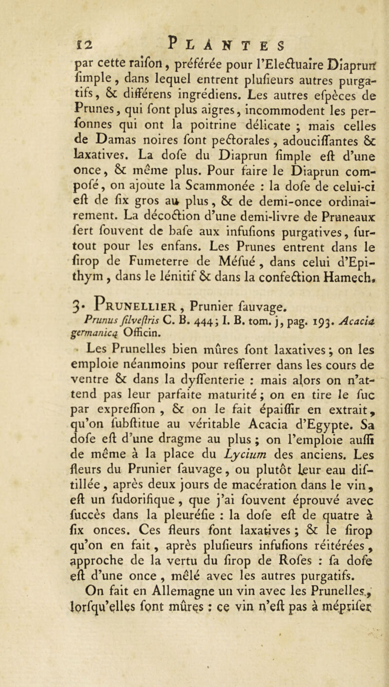 par cette raifon, préférée pour l’Eleéfuaîre Diaprurf fimple, dans lequel entrent plufieurs autres purga- tifs, & différens ingrédiens. Les autres efpèces de Prunes, qui font plus aigres, incommodent les per- fonnes qui ont la poitrine délicate ; mais celles de Damas noires font peéforales , adouciffantes 8c laxatives. La dofe du Diaprun fimple eft d’une once, 8c meme plus. Pour faire le Diaprun com- pofé, on ajoute la Scammonée : la dofe de celui-ci eft de fix gros au plus, 8c de demi-once ordinai- rement. La déco&ion d’une demi-livre de Pruneaux fert fouvent de bafe aux infufions purgatives, fur- tout pour les enfans. Les Prunes entrent dans le firop de Fuineterre de Méfué , dans celui d’Epi- thym , dans le lénitif 8c dans la confeélion Hamech* 3* Prunellier , Prunier fauvage. Prunus filveftris C. B. 444; I. B. tom. j, pag. 193. Acacia germanicq Officin. Les Prunelles bien mûres font laxatives ; on les emploie néanmoins pour refterrer dans les cours de ventre 8c dans la dyflenterie : mais alors on n’at- tend pas leur parfaite maturité; on en tire le fuc par expreftîon , 8c on le fait épaiflir en extrait, qu’on fubftitue au véritable Acacia d’Egypte. Sa dofe eft d’une dragme au plus ; on l’emploie auflï de même à la place du Lycium des anciens. Les fleurs du Prunier fauvage, ou plutôt leur eau dif- tillée, après deux jours de macération dans le vin, eft un fudorifique, que j’ai fouvent éprouvé avec fuccès dans la pleuréfie : la dofe eft de quatre à fix onces. Ces fleurs font laxatives ; & le firop qu’on en fait, après plufieurs infufions réitérées , approche de la vertu du firop de Rofes : fa dofe eft d’une once , mêlé avec les autres purgatifs. On fait en Allemagne un vin avec les Prunelles,, lorfqu’ellçs font mûres : ce vin n’eft pas à méprifeç