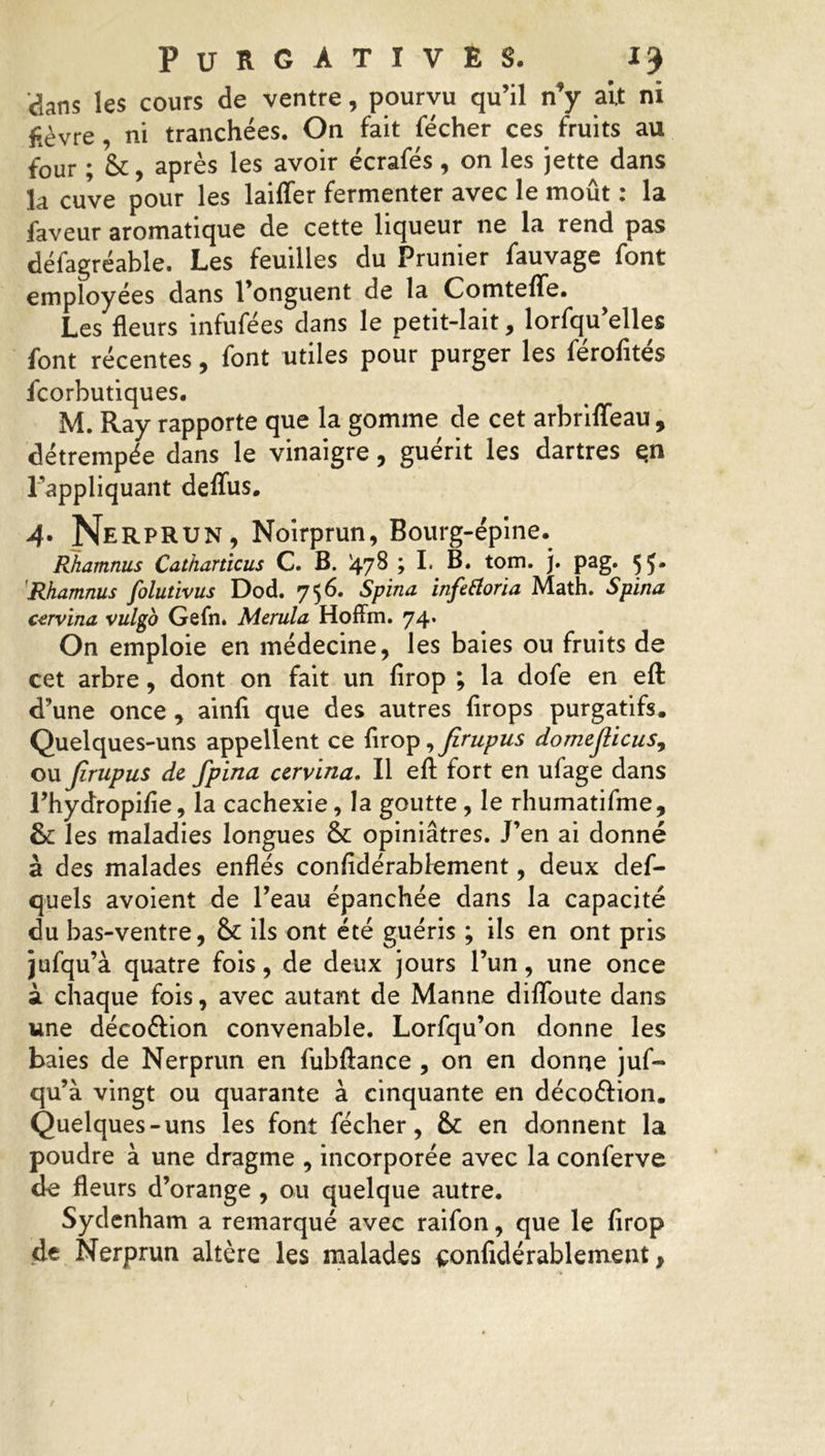 dans les cours de ventre, pourvu qu’il n*y ait ni fièvre, ni tranchées. On fait fécher ces fruits au four ; &, après les avoir écrafés, on les jette dans la cuve pour les laiffer fermenter avec le moût : la faveur aromatique de cette liqueur ne la rend pas défagréable. Les feuilles du Prunier fauvage font employées dans l’onguent de la Comteffe. Les fleurs infufées dans le petit-lait, lorsqu’elles font récentes, font utiles pour purger les férofités Scorbutiques. M. Ray rapporte que la gomme de cet arbriffeau , détrempée dans le vinaigre, guérit les dartres en l'appliquant deffus. 4. Nerprun, Noirprun, Bourg-épine. Rhamnus Catharticus C. B. '478 ; I. B. tom. j. pag. 55. Rhamnus folutivus Dod. 7 56. Spina infettoria Math. Spina cervina vulgo Gefn* Merula Hoffm. 74. On emploie en médecine, les baies ou fruits de cet arbre, dont on fait un firop ; la dofe en efl: d’une once , ainfi que des autres flrops purgatifs. Quelques-uns appellent ce firop ,Jirupus domejlicus, ou Jirupus de fpina cervlna. Il efl; fort en ufage dans l’hydropifie, la cachexie, la goutte , le rhumatifme, & les maladies longues & opiniâtres. J’en ai donné à des malades enflés confidérablement, deux def- quels avoient de l’eau épanchée dans la capacité du bas-ventre, & ils ont été guéris ; ils en ont pris jufqu’à quatre fois, de deux jours l’un, une once à chaque fois, avec autant de Manne diflbute dans une déco&ion convenable. Lorfqu’on donne les baies de Nerprun en fubftance , on en donne juf- qu’à vingt ou quarante à cinquante en déco&ion. Quelques-uns les font fécher, & en donnent la poudre à une dragme , incorporée avec la conferve de fleurs d’orange , ou quelque autre. Sydenham a remarqué avec raifon, que le firop de Nerprun altère les malades confidérablement}