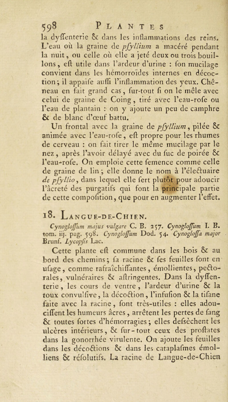la dyffenterie 6c clans les inflammations des reins. L’eau où la graine de pfyllium a macéré pendant la nuit, ou celle où elle a jeté deux ou trois bouil- lons, eft utile dans l’ardeur d’urine : fon mucilage convient dans les hémorroïdes internes en décoc- tion; il appaife auflï l’inflammation des yeux. Ché- neau en fait grand cas, fur-tout fi on le mêle avec celui de graine de Coing, tiré avec l’eau-rofe ou l’eau de plantain : on y ajoute un peu de camphre & de blanc d’œuf battu. Un frontal avec la graine de pfyllium, pilée 6c animée avec l’eau-rofe, eft propre pour les rhumes de cerveau : on fait tirer le même mucilage par le nez, après l’avoir délayé avec du fuc de poirée 6c l’eau-rofe. On emploie cette femence comme celle de graine de lin ; elle donne le nom à l’éleéfuaire de pfyllio, dans lequel elle fert plutôt pour adoucir l’acreté des purgatifs qui font la principale partie de cette compofition, que pour en augmenter l’effet. 18. Langue-de-Chien. CynogloJJîirn majus vulgare C. B. 2^7* CynogloJJiim I. B. tom. iij. pag. 598. Cynoglojfum Dod. 54. Cynoglojpi major Brunf. Lycopfis Lac. Cette plante eft commune dans les bois 6c au bord des chemins; fa racine 6c fes feuilles font en ufage , comme rafralchiffantes, émollientes, peélo- rales, vulnéraires 6c aftringentes. Dans la dyffen- terie , les cours de ventre , l’ardeur d’urine 6c la toux convulfive, la décoéfion, l’infufion 6c la tifane faite avec la racine, font très-utiles : elles adou- ciffent les humeurs âcres , arrêtent les pertes de fang &c toutes fortes d’hémorragies ; elles defsèchent les ulcères intérieurs, 6c fur-tout ceux des proftates dans la gonorrhée virulente. On ajoute les feuilles dans les décodions 6c dans les cataplafmes émoi- liens ôc réfolutifs, La racine de Langue-de-Chien