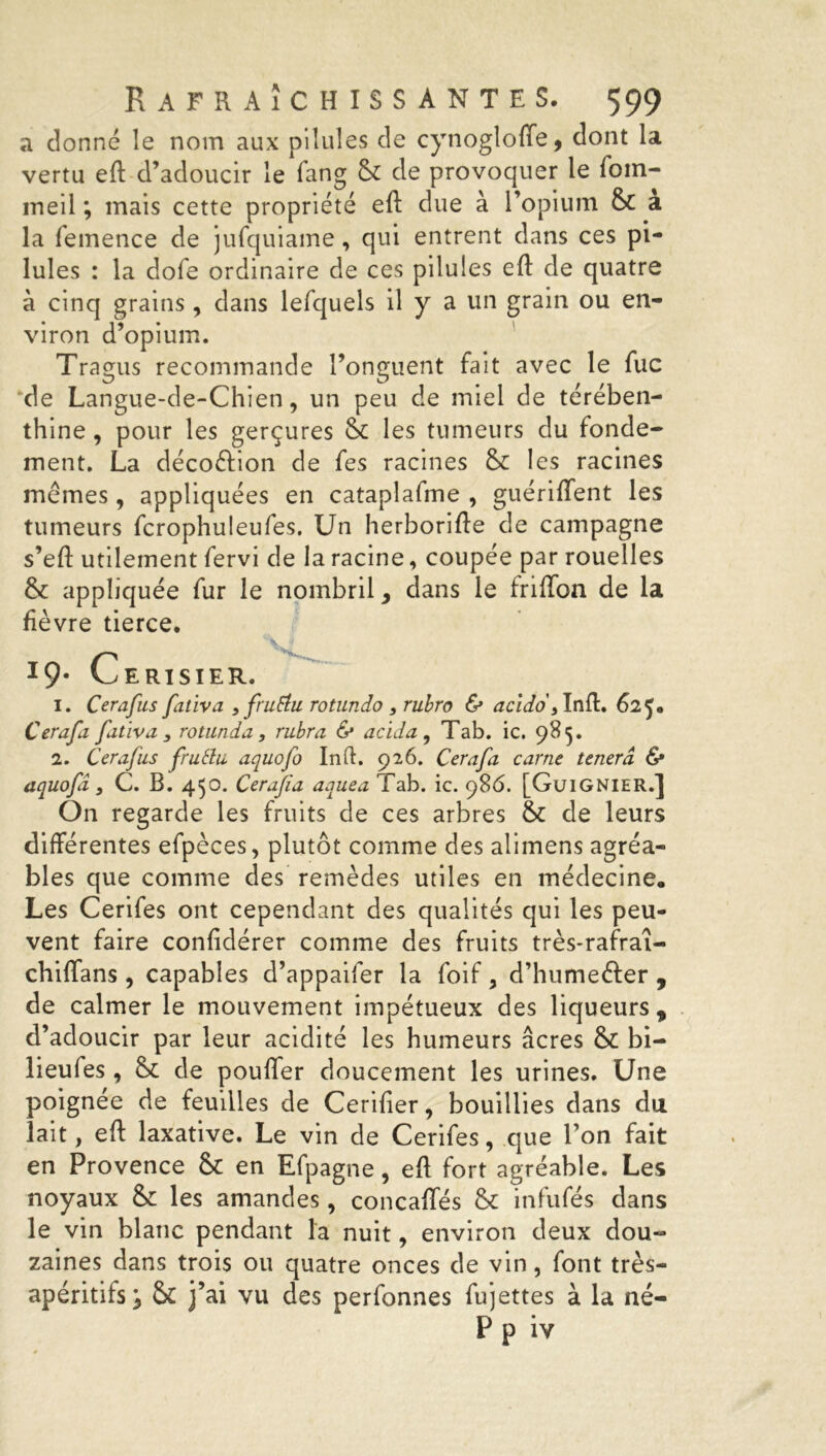 a donné le nom aux pilules de cynogloffe, dont la vertu eft d’adoucir le fang & de provoquer le foin- meil ; mais cette propriété eft due à l’opium &C à la femence de jufquiame, qui entrent dans ces pi- lules : la dofe ordinaire de ces pilules eft de quatre à cinq grains, dans lefquels il y a un grain ou en- viron d’opium. Tragus recommande l’onguent fait avec le fuc de Langue-de-Chien, un peu de miel de térében- thine 9 pour les gerçures les tumeurs du fonde- ment. La décoélion de fes racines & les racines memes, appliquées en cataplafme , guériffent les tumeurs fcrophuleufes. Un herborifte de campagne s’eft utilement fervi de la racine, coupée par rouelles fk appliquée fur le nombril, dans le friffon de la fièvre tierce. *9* Cerisier. 1. Cerafus fativa , frutiu rotundo , rubro & acido, Inft. 62^. Cerafa fativa 3 rotunda, rubra & acida , Tab. ic. 985. 2. Cerafus fruttu aquofo Inft. 926. Cerafa carne tenerâ <S* aquofî 3 C. B. 450. Cerafa aquea Tab. ic. 986. [GuiGNIER.] On regarde les fruits de ces arbres & de leurs différentes efpèces, plutôt comme des alimens agréa- bles que comme des remèdes utiles en médecine. Les Cerifes ont cependant des qualités qui les peu- vent faire confidérer comme des fruits très-rafraî- chiffans , capables d’appaifer la foif, d’hume&er , de calmer le mouvement impétueux des liqueurs, d’adoucir par leur acidité les humeurs âcres & bi- lieufes, & de pouffer doucement les urines. Une poignée de feuilles de Cerifter, bouillies dans du lait, eft laxative. Le vin de Cerifes, que l’on fait en Provence & en Efpagne, eft fort agréable. Les noyaux & les amandes, concaffés & infufés dans le vin blanc pendant la nuit, environ deux dou- zaines dans trois ou quatre onces de vin, font très- apéritifs y & j’ai vu des perfonnes fujettes à la né- P p iv