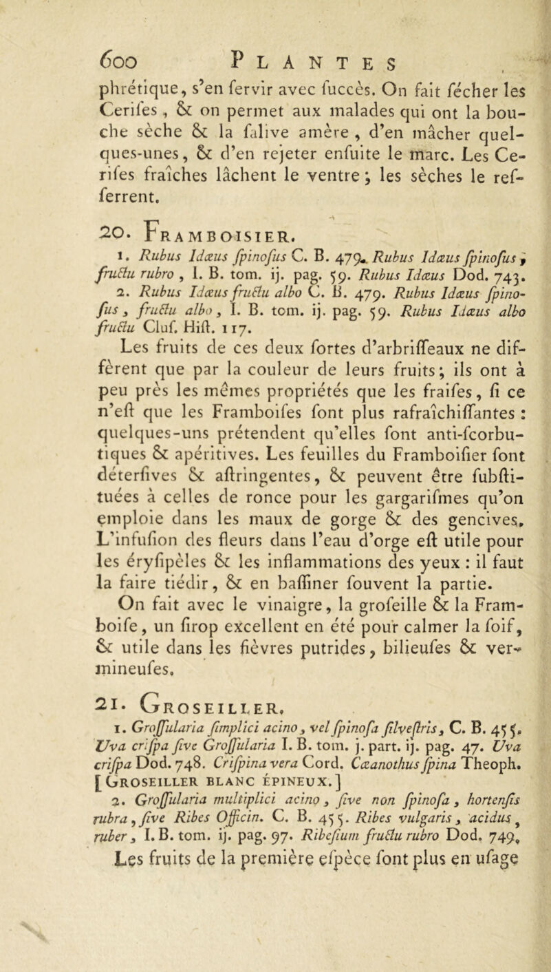 phrétique, s’en fervir avec iuccès. On fait fécher les Ceriles , & on permet aux malades qui ont la bou- che sèche & la falive amère , d’en mâcher quel- ques-unes, ck d’en rejeter enfuite le marc. Les Ce- rifes fraîches lâchent le ventre ; les sèches le ref- ferrent. 20. Framboisier. 1. Rubus Idœus fpinofus C. B. Rubus Idœus fpinofus , fruttu rubro , 1. B. tom. ij. pag. 59. Rubus Idœus Dod. 743. 2. Rubus Idœus fruttu albo C. B. 479. Rubus Idœus fpino- fus , fruttu albo 3 I. B. tom. ij. pag. 59. Rubus Idœus albo fruttu Cluf. Hift. 117. Les fruits de ces deux fortes d’arbrififeaux ne dif- fèrent que par la couleur de leurs fruits; ils ont à peu près les memes propriétés que les fraifes, fi ce n’efi que les Framboifes font plus rafraîchifiantes : quelques-uns prétendent qu’elles font anti-fcorbu- tiques & apéritives. Les feuilles du Framboifier font déterfives & afiringentes, & peuvent être fubfti- tuées à celles de ronce pour les gargarifmes qu’on emploie dans les maux de gorge &c des gencives, L’intufion des fleurs dans l’eau d’orge eft utile pour les éryfipèles &£ les inflammations des yeux : il faut la faire tiédir, &£ en badiner fouvent la partie. On fait avec le vinaigre, la grofeille & la Fram- boife, un firop excellent en été pour calmer la foif, &: utile dans les fièvres putrides, bilieufes &: ver** mineufes. 21. Groseille R. 1. Grojfularia fimplici acino 3 velfpinofi filveflris 3 C. B. 455. Uva crifpa five Grojfularia I. B. tom. j. part. ij. pag. 47. C/va crifpa Dod. 748. Crifpina vera Cord. Cœanothus fpina Theoph. [Groseiller blanc épineux.] 2. Grojfularia multiplici acino 3 five non fpinofa 3 hortenfis rubra^five Ribes Ojficin. C. B. 433. Rites vulgaris 3 acidus ruber 3 I. B. tom. ij. pag* 97* Ribcfium fruttu rubro Dod. 749, Les fruits de la première elpèce font plus en ufage