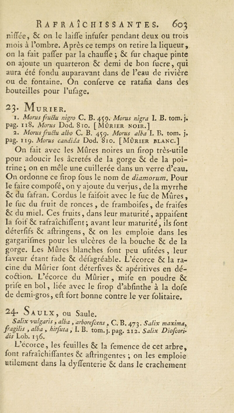 nîffée, 8c on le laiffe infufer pendant deux ou trois mois à l’ombre. Après ce temps on retire la liqueur, on la fait paffer par la chauffe ; 8c fur chaque pinte on ajoute un quarteron 8c demi de bon fucre, qui aura été fondu auparavant dans de l’eau de rivière ou de fontaine. On conferve ce ratafia dans des bouteilles pour l’ufage. 23- Mûrier. 1. Morus fruttu nigro C. B. 4^9. Mo rus nïgra I. B. tom. j. pag. 118. Morus Dod. 810. [Mûrier noir.] 2. Morus fructu albo C. B. 450. Morus alba I. B. tom. j. pag. 119. Morus candida Dod. 810. [Mûrier blanc.] On fait avec les Mûres noires un firop très-utile pour adoucir les âcretés de la gorge 8c de la poi- trine ; on en mêle une cuillerée dans un verre d’eau. On ordonne ce firop fous le nom de diamorum. Pour le faire compofé, on y ajoute du verjus, de la myrrhe 8c du fafran. Cordus le faifoit avec le fuc de Mûres, le fuc du fruit de ronces, de framboifes, de fraifes 8c du miel. Ces fruits, dans leur maturité, appaifent la foif 8c rafraîchiffent; avant leur maturité, ils font déterfifs Sc aftringens, 8c on les emploie dans les gargarifines pour les ulcères de la bouche 8c de la gorge. Les Mures blanches font peu ufitées, leur faveur étant fade 8c défagréable. L’écorce 8c la ra- cine du Mûrier lont déterfives 8c apéritives en dé- coction. L’écorce du Mûrier, mife en poudre 8c prife en bol, liée avec le firop d’abfinthe à la dofe de demi-gros, eft fort bonne contre le ver folitaire. 24- S AULX, OU Saule. Salïx vulgarïs , alba , arborefcens , C. B. 473. Saüx maxima, fragilis 3 alba , hïrfuta, I. B. tom. j. pag. 212. Salïx Diofcori- dïs Lob. 136. L ecorce, les feuilles 8c la femence de cet arbre, font rafraichiffantes 8c aftringentes ; on les emploie utilement dans la dyffenterie 8c dans le crachement